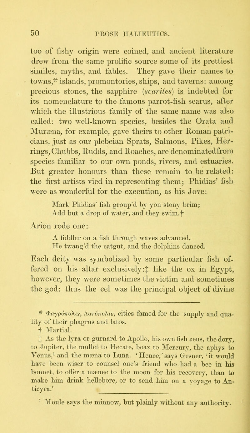 too of fishy origin were coined, and ancient literature drew from the same prolific source some of its prettiest similes, myths, and fables. They gave their names to towns,* islands, promontories, ships, and taverns: among precious stones, the sapphire (scarites) is indebted for its nomenclature to the famous parrot-fish scarus, after which the illustrious family of the same name was also called: two well-known species, besides the Grata and Mursena, for example, gave theirs to other Roman patri- cians, just as our plebeian Sprats, Salmons, Pikes, Her- rings, Chubbs, Rudds, and Roaches, are denominatedfrom species familiar to our own ponds, rivers, and estuaries. But greater honours than these remain to be related: the first artists vied in representing them; Phidias* fish were as wonderful for the execution, as his Jove: Mark Phidias’ fish group’d by yon stony brim; Add but a drop of water, and they swim.f Arion rode one: A fiddler on a fish through waves advanced, He twang’d the catgut, and the dolphins danced. Each deity was symbolized by some particular fish of- fered on his altar exclusively:{ like the ox in Egypt, however, they were sometimes the victim and sometimes the god: thus the eel was the principal object of divine * ^ayporroXis, AaronoXis, cities famed for the supply and qua- lity of their phagrus and latos. t Martial. X As the lyra or gurnard to Apollo, his own fish zeus, the dory, to Jupiter, the mullet to Hecate, boax to Mercury, the aphys to Venus,1 and the msena to Luna. e Hence,’ says G-esner, ‘it would have been wiser to counsel one’s friend who had a bee in his bonnet, to offer a meenee to the moon for his recovery, than to make him drink hellebore, or to send him on a voyage to An. ticyra.’ 1 Moule says the minnow, but plainly without any authority.