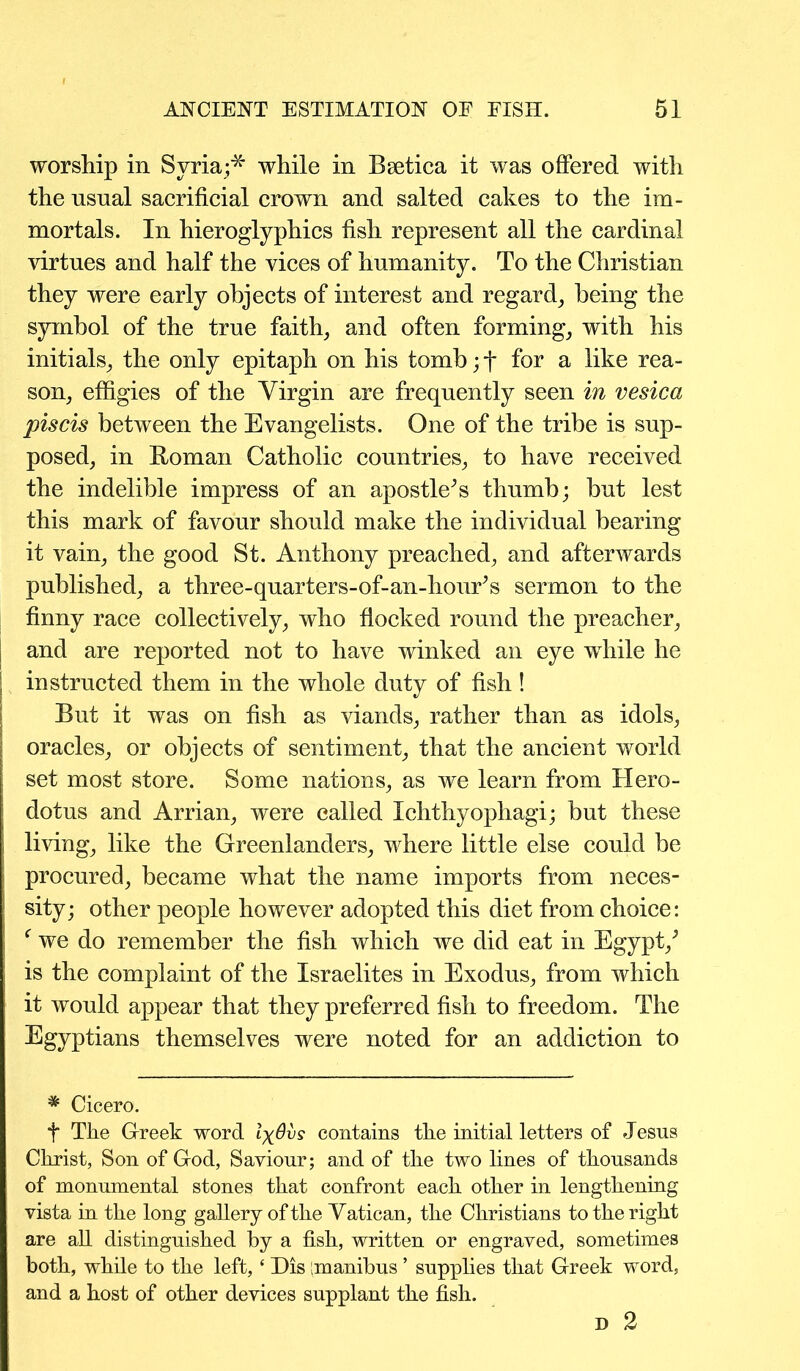 worship in Syria;* while in Beetica it was offered with the usual sacrificial crown and salted cakes to the im- mortals. In hieroglyphics fish represent all the cardinal virtues and half the vices of humanity. To the Christian they were early objects of interest and regard, being the symbol of the true faith, and often forming, with his initials, the only epitaph on his tomb; f for a like rea- son, effigies of the Virgin are frequently seen in vesica piscis between the Evangelists. One of the tribe is sup- posed, in Roman Catholic countries, to have received the indelible impress of an apostle^s thumb; but lest this mark of favour should make the individual bearing it vain, the good St. Anthony preached, and afterwards published, a three-quarters-of-an-houEs sermon to the finny race collectively, who flocked round the preacher, I and are reported not to have winked an eye while he I instructed them in the whole duty of fish ! But it was on fish as viands, rather than as idols, oracles, or objects of sentiment, that the ancient world set most store. Some nations, as we learn from Hero- dotus and Arrian, were called Xchthyophagi; but these living, like the Greenlanders, where little else could be procured, became what the name imports from neces- sity; other people however adopted this diet from choice: | f we do remember the fish which we did eat in Egypt/ , is the complaint of the Israelites in Exodus, from which it would appear that they preferred fish to freedom. The Egyptians themselves were noted for an addiction to * Cicero. t The Greek word Ixdvs contains the initial letters of Jesns Christ, Son of God, Saviour; and of the two lines of thousands of monumental stones that confront each other in lengthening vista in the long gallery of the Vatican, the Christians to the right are all distinguished by a fish, written or engraved, sometimes both, while to the left, * Dis manibus ’ supplies that Greek word, and a host of other devices supplant the fish. D 2