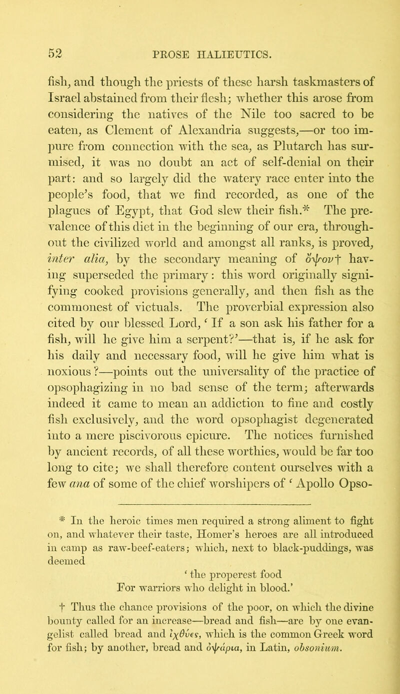 fish, and though the priests of these harsh taskmasters of Israel abstained from their flesh; whether this arose from considering the natives of the Nile too sacred to be eaten, as Clement of Alexandria suggests,—or too im- pure from connection with the sea, as Plutarch has sur- mised, it was no doubt an act of self-denial on their part: and so largely did the watery race enter into the people’s food, that we find recorded, as one of the plagues of Egypt, that God slew their fish.* The pre- valence of this diet in the beginning of our era, through- out the civilized world and amongst all ranks, is proved, inter alia, by the secondary meaning of oyjrov t hav- ing superseded the primary: this word originally signi- fying cooked provisions generally, and then fish as the commonest of victuals. The proverbial expression also cited by our blessed Lord,f If a son ask his father for a fish, will he give him a serpent?’—that is, if he ask for his daily and necessary food, will he give him what is noxious ?—points out the universality of the practice of opsophagizing in no bad sense of the term; afterwards indeed it came to mean an addiction to fine and costly fish exclusively, and the word opsophagist degenerated into a mere piscivorous epicure. The notices furnished by ancient records, of all these worthies, would be far too long to cite; we shall therefore content ourselves with a few ana of some of the chief worshipers of f Apollo Opso- # In the heroic times men required a strong aliment to fight on, and whatever their taste, Homer’s heroes are all introduced in camp as raw-beef-eaters; which, next to black-puddings, was deemed ‘ the properest food For warriors who delight in blood.’ t Thus the chance provisions of the poor, on which the divine bounty called for an increase—bread and fish—are by one evan- gelist called bread and Ix^ves, which is the common Greek word for fish; by another, bread and 6\fsdpia, in Latin, obsonium.