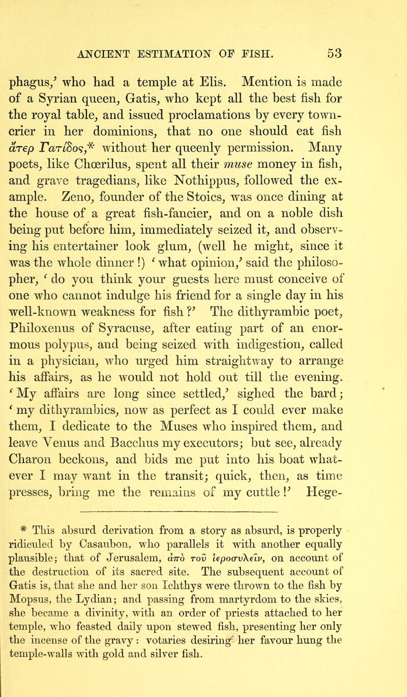 phagus/ who had a temple at Elis. Mention is made of a Syrian queen, Gatis, who kept all the best fish for the royal table, and issued proclamations by every town- crier in her dominions, that no one should eat fish arep rartSos*' without her queenly permission. Many poets, like Choerilus, spent all their muse money in fish, and grave tragedians, like Nothippus, followed the ex- ample. Zeno, founder of the Stoics, was once dining at the house of a great fish-fancier, and on a noble dish being put before him, immediately seized it, and observ- ing his entertainer look glum, (well he might, since it was the whole dinner !) f what opinion/ said the philoso- pher, f do you think your guests here must conceive of one who cannot indulge his friend for a single day in his well-known weakness for fish V The dithyrambic poet, Philoxenus of Syracuse, after eating part of an enor- mous polypus, and being seized with indigestion, called in a physician, who urged him straightway to arrange his affairs, as he would not hold out till the evening. fMy affairs are long since settled/ sighed the bard; f my dithyrambics, now as perfect as I could ever make them, I dedicate to the Muses who inspired them, and leave Yenus and Bacchus my executors; but see, already Charon beckons, and bids me put into his boat what- ever I may want in the transit; quick, then, as time presses, bring me the remains of my cuttle V Hege- # This absurd derivation from a story as absurd, is properly ridiculed by Casaubon, who parallels it with another equally plausible; that of Jerusalem, anb tov lepoa-vXelv, on account of the destruction of its sacred site. The subsequent account of Gatis is, that she and her son Ichthys were thrown to the fish by Mopsus, the Lydian; and passing from martyrdom to the skies, she became a divinity, with an order of priests attached to her temple, who feasted daily upon stewed fish, presenting her only the incense of the gravy: votaries desiring her favour hung the temple-walls with gold and silver fish.