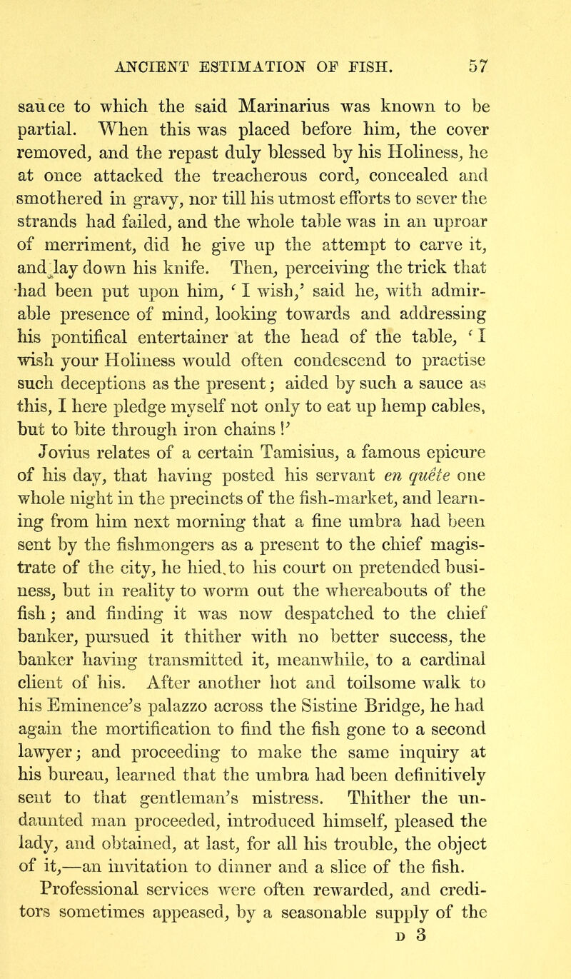 sauce to which the said Marinarius was known to be partial. When this was placed before him, the cover removed, and the repast duly blessed by his Holiness, he at once attacked the treacherous cord, concealed and smothered in gravy, nor till his utmost efforts to sever the strands had failed, and the whole table was in an uproar of merriment, did he give up the attempt to carve it, and lay down his knife. Then, perceiving the trick that had been put upon him, f I wish/ said he, with admir- able presence of mind, looking towards and addressing his pontifical entertainer at the head of the table, f I wish your Holiness would often condescend to practise such deceptions as the present; aided by such a sauce as this, I here pledge myself not only to eat up hemp cables, but to bite through iron chains V Jovius relates of a certain Tamisius, a famous epicure of his day, that having posted his servant en queie one whole night in the precincts of the fish-market, and learn- ing from him next morning that a fine umbra had been sent by the fishmongers as a present to the chief magis- trate of the city, he hiedsto his court on pretended busi- ness, but in reality to worm out the whereabouts of the fish; and finding it was now despatched to the chief banker, pursued it thither with no better success, the banker having transmitted it, meanwhile, to a cardinal client of his. After another hot and toilsome walk to his Eminence^ palazzo across the Sistine Bridge, he had again the mortification to find the fish gone to a second lawyer; and proceeding to make the same inquiry at his bureau, learned that the umbra had been definitively sent to that gentlemans mistress. Thither the un- daunted man proceeded, introduced himself, pleased the lady, and obtained, at last, for all his trouble, the object of it,—an invitation to dinner and a slice of the fish. Professional services were often rewarded, and credi- tors sometimes appeased, by a seasonable supply of the n 3