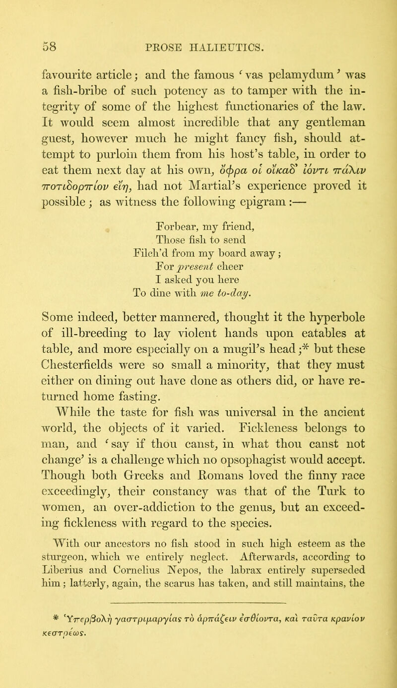 favourite article; and the famous Was pelamydum’ was a fisli-bribe of such potency as to tamper with the in- tegrity of some of the highest functionaries of the law. It would seem almost incredible that any gentleman guest, however much he might fancy fish, should at- tempt to purloin them from his host’s table, in order to eat them next day at his own, ocppa oi oi/caS' Iovtl tt&Xcv ttott$opjrlov 6if], had not Martial’s experience proved it possible ; as witness the following epigram :— Forbear, my friend, Those fish to send Filch’d from my board away ; For present cheer I asked yon here To dine with me to-day. Some indeed, better mannered, thought it the hyperbole of ill-breeding to lay violent hands upon eatables at table, and more especially on a mugil’s head ;* but these Chesterfields were so small a minority, that they must either on dining out have done as others did, or have re- turned home fasting. While the taste for fish was universal in the ancient world, the objects of it varied. Fickleness belongs to man, and e say if thou canst, in what thou canst not change’ is a challenge which no opsophagist would accept. Though both Greeks and Homans loved the finny race exceedingly, their constancy was that of the Turk to women, an over-addiction to the genus, but an exceed- ing fickleness with regard to the species. With our ancestors no fish stood in such high esteem as the sturgeon, which we entirely neglect. Afterwards, according to Liberius and Cornelius IsTepos, the labrax entirely superseded him ; latterly, again, the scarus has taken, and still maintains, the * 'YrepfioXr) yaarpipapyias to apnafatv eadiovra, Kai ravra Kpavlov .<€Crrpecos.