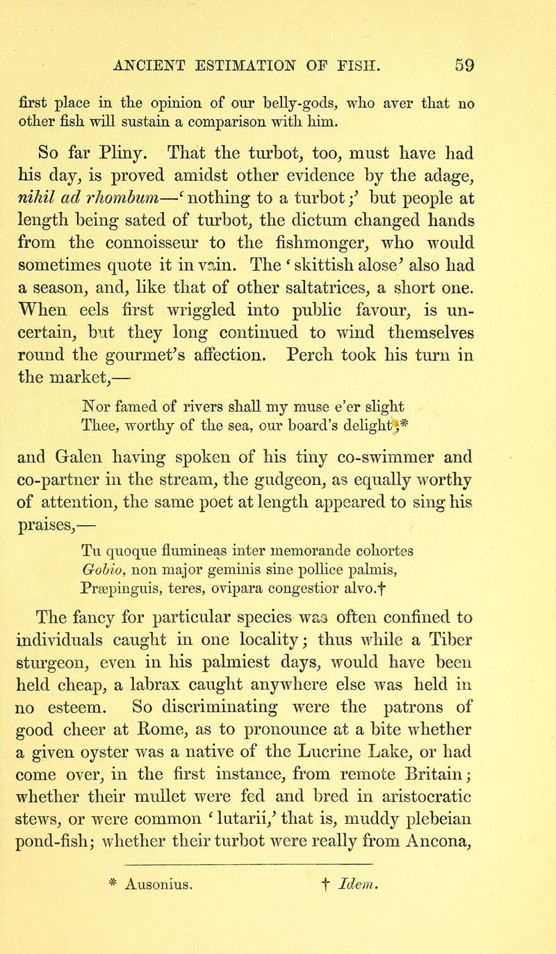 first place in the opinion of onr belly-gods, who aver that no other fish will sustain a comparison with him. So far Pliny. That the turbot, too, must have had his day, is proved amidst other evidence by the adage, nihil ad rhomhum—f nothing to a turbot •/ but people at length being sated of turbot, the dictum changed hands from the connoisseur to the fishmonger, who would sometimes quote it in vain. The ‘ skittish alose’ also had a season, and, like that of other saltatrices, a short one. When eels first wriggled into public favour, is un- certain, but they long continued to wind themselves round the gourmet’s affection. Perch took his turn in the market,— Nor famed of rivers shall my muse e’er slight Thee, worthy of the sea, our board’s delight**# and Galen having spoken of his tiny co-swimmer and co-partner in the stream, the gudgeon, as equally worthy of attention, the same poet at length appeared to sing his praises,— Tu quoque flumineas inter memorande cokortes G-obio, non major geminis sine pollice palmis, Prsepinguis, teres, ovipara congestior alvo.f The fancy for particular species was often confined to individuals caught in one locality; thus while a Tiber sturgeon, even in his palmiest days, would have been held cheap, a labrax caught anywhere else was held in no esteem. So discriminating were the patrons of good cheer at Rome, as to pronounce at a bite whether a given oyster was a native of the Lucrine Lake, or had come over, in the first instance, from remote Britain; whether their mullet were fed and bred in aristocratic stews, or were common f lutarii/ that is, muddy plebeian pond-fish; whether their turbot were really from Ancona, # Ausonius. f Idem.