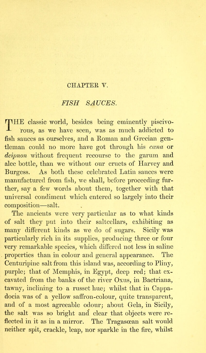 CHAPTEE Y. FISH SAUCES. THE classic worlds besides being eminently piscivo- rous, as we have seen, was as much addicted to fish sauces as ourselves, and a Eoman and Grecian gen- tleman could no more have got through his ccena or deipnon without frequent recourse to the garum and alec bottle, than we without our cruets of Harvey and Burgess. As both these celebrated Latin sauces were manufactured from fish, we shall, before proceeding fur- ther, say a few words about them, together with that universal condiment which entered so largely into their composition—salt. The ancients were very particular as to what kinds of salt they put into their saltcellars, exhibiting as many different kinds as we do of sugars. Sicily was particularly rich in its supplies, producing three or four very remarkable species, which differed not less in saline properties than in colour and general appearance. The Centuripine salt from this island was, according to Pliny, purple; that of Memphis, in Egypt, deep red; that ex- cavated from the banks of the river Oxus, in Bactriana, tawny, inclining to a russet hue; whilst that in Cappa- docia was of a yellow saffron-colour, quite transparent, and of a most agreeable odour; about Gela, in Sicily, the salt was so bright and clear that objects were re- flected in it as in a mirror. The Tragasoean salt would neither spit, crackle, leap, nor sparkle in the fire, whilst