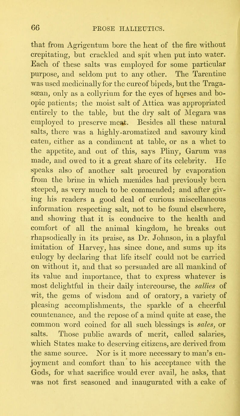 that from Agrigentum bore the heat of the fire without crepitating, but crackled and spit when put into water. Each of these salts was employed for some particular purpose, and seldom put to any other. The Tarentine was used medicinally for the cure of bipeds, but the Traga- soean, only as a collyrium for the eyes of horses and bo- opic patients; the moist salt of Attica was appropriated entirely to the table, but the dry salt of Megara was employed to preserve meat. Besides all these natural salts, there was a highly-aromatized and savoury kind eaten, either as a condiment at table, or as a whet to the appetite, and out of this, says Pliny, Garum was made, and owed to it a great share of its celebrity. He speaks also of another salt procured by evaporation from the brine in which msenides had previously been steeped, as very much to be commended; and after giv- ing his readers a good deal of curious miscellaneous information respecting salt, not to be found elsewhere, and showing that it is conducive to the health and comfort of all the animal kingdom, he breaks out rhapsodically in its praise, as Dr. Johnson, in a playful imitation of Harvey, has since done, and sums up its eulogy by declaring that life itself could not be carried on without it, and that so persuaded are all mankind of its value and importance, that to express whatever is most delightful in their daily intercourse, the sallies of wit, the gems of wisdom and of oratory, a variety of pleasing accomplishments, the sparkle of a cheerful countenance, and the repose of a mind quite at ease, the common word coined for all such blessings is sales, or salts. Those public awards of merit, called salaries, which States make to deserving citizens, are derived from the same source. Nor is it more necessary to man’s en- joyment and comfort than to his acceptance with the Gods, for what sacrifice would ever avail, he asks, that was not first seasoned and inaugurated with a cake of