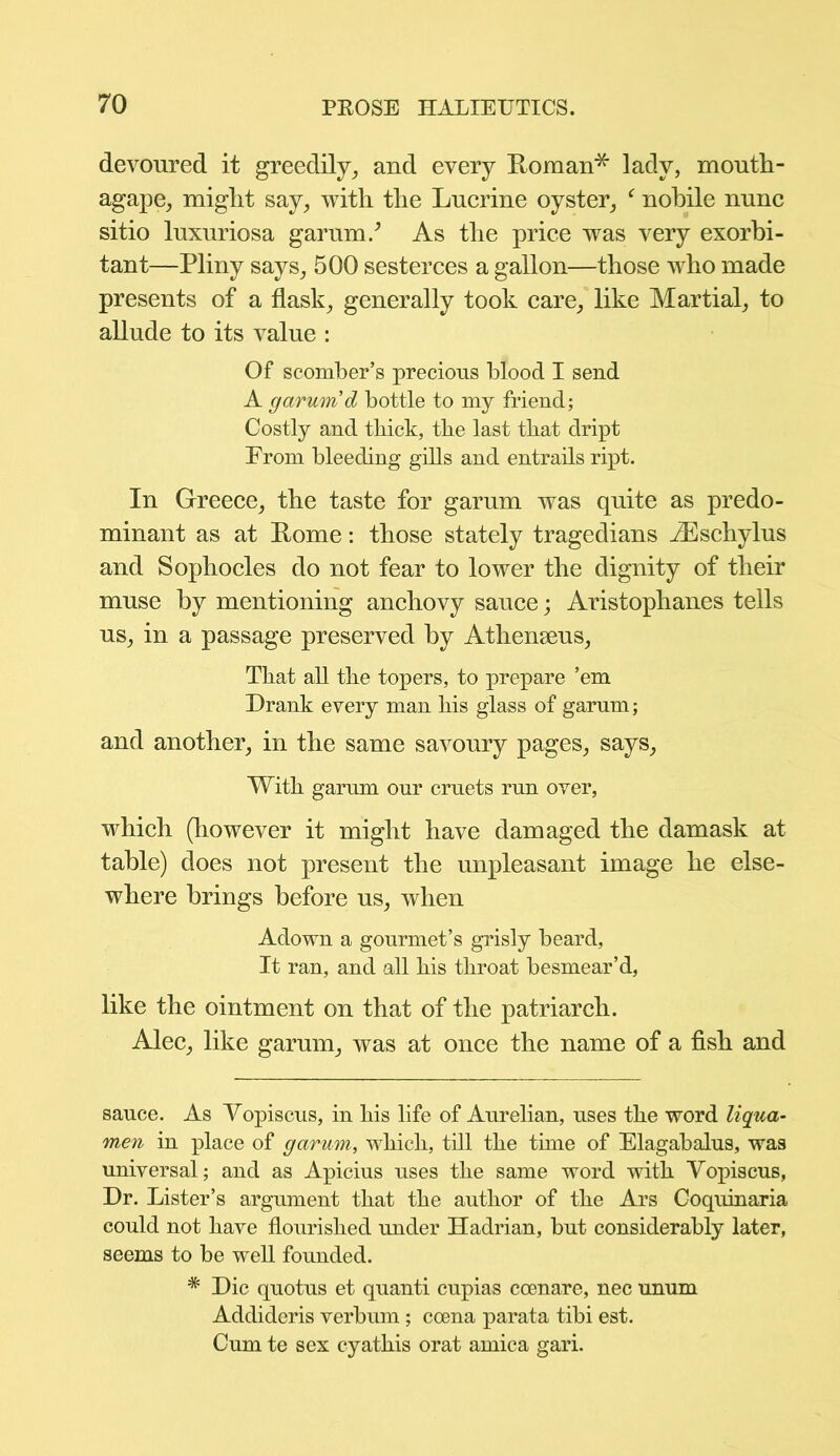 devoured it greedily, and every Roman* lady, mouth- agape, might say, with the Lucrine oyster, f nobile nunc sitio luxuriosa garum/ As the price was very exorbi- tant—Pliny says, 500 sesterces a gallon—those who made presents of a flask, generally took care, like Martial, to allude to its value : Of scomber’s precious blood I send A garum d bottle to my friend; Costly and thick, the last that dript Prom bleeding gills and entrails ript. In Greece, the taste for garum was quite as predo- minant as at Rome: those stately tragedians iEschylus and Sophocles do not fear to lower the dignity of their muse by mentioning anchovy sauce; Aristophanes tells us, in a passage preserved by Athenseus, That all the topers, to prepare ’em Drank every man his glass of garum; and another, in the same savoury pages, says. With garum our cruets run over, which (however it might have damaged the damask at table) does not present the unpleasant image he else- where brings before us, when Adown a gourmet’s grisly beard, It ran, and all his throat besmear’d, like the ointment on that of the patriarch. Alec, like garum, was at once the name of a fish and sauce. As Vopiscus, in his life of Aurelian, uses the word liqua- men in place of garum, which, till the time of Elagabalus, was universal; and as Apicius uses the same word with Vopiscus, Dr. Lister’s argument that the author of the Ars Coquinaria could not have flourished under Hadrian, but considerably later, seems to be well founded. # Die quotus et quanti cupias coenare, nec unum Addideris verbum ; coena parata tibi est. Cum te sex cyathis orat arnica gari.