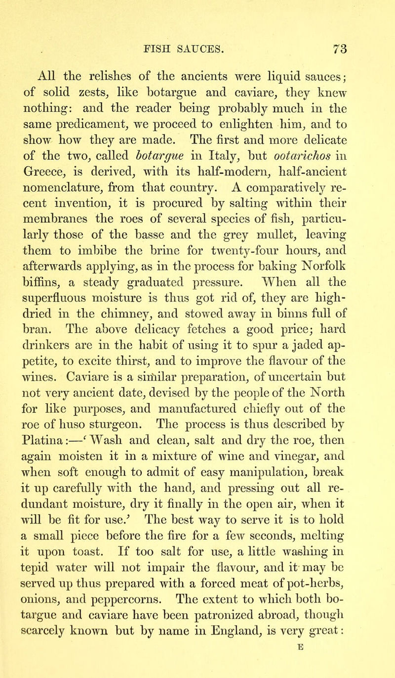 All the relishes of the ancients were liquid sauces; of solid zests, like botargue and caviare, they knew nothing: and the reader being probably much in the same predicament, we proceed to enlighten him, and to show how they are made. The first and more delicate of the two, called botargue in Italy, but ootarichos in Greece, is derived, with its half-modern, half-ancient nomenclature, from that country. A comparatively re- cent invention, it is procured by salting within their membranes the roes of several species of fish, particu- larly those of the basse and the grey mullet, leaving them to imbibe the brine for twenty-four hours, and afterwards applying, as in the process for baking Norfolk biffins, a steady graduated pressure. When all the superfluous moisture is thus got rid of, they are high- dried in the chimney, and stowed away in binns full of bran. The above delicacy fetches a good price; hard drinkers are in the habit of using it to spur a jaded ap- petite, to excite thirst, and to improve the flavour of the wines. Caviare is a similar preparation, of uncertain but not very ancient date, devised by the people of the North for like purposes, and manufactured chiefly out of the roe of huso sturgeon. The process is thus described by Platina:—f Wash and clean, salt and dry the roe, then again moisten it in a mixture of wine and vinegar, and when soft enough to admit of easy manipulation, break it up carefully with the hand, and pressing out all re- dundant moisture, dry it finally in the open air, when it will be fit for use/ The best way to serve it is to hold a small piece before the fire for a few seconds, melting it upon toast. If too salt for use, a little washing in tepid water will not impair the flavour, and it may be served up thus prepared with a forced meat of pot-herbs, onions, and peppercorns. The extent to which both bo- targue and caviare have been patronized abroad, though scarcely known but by name in England, is very great: E