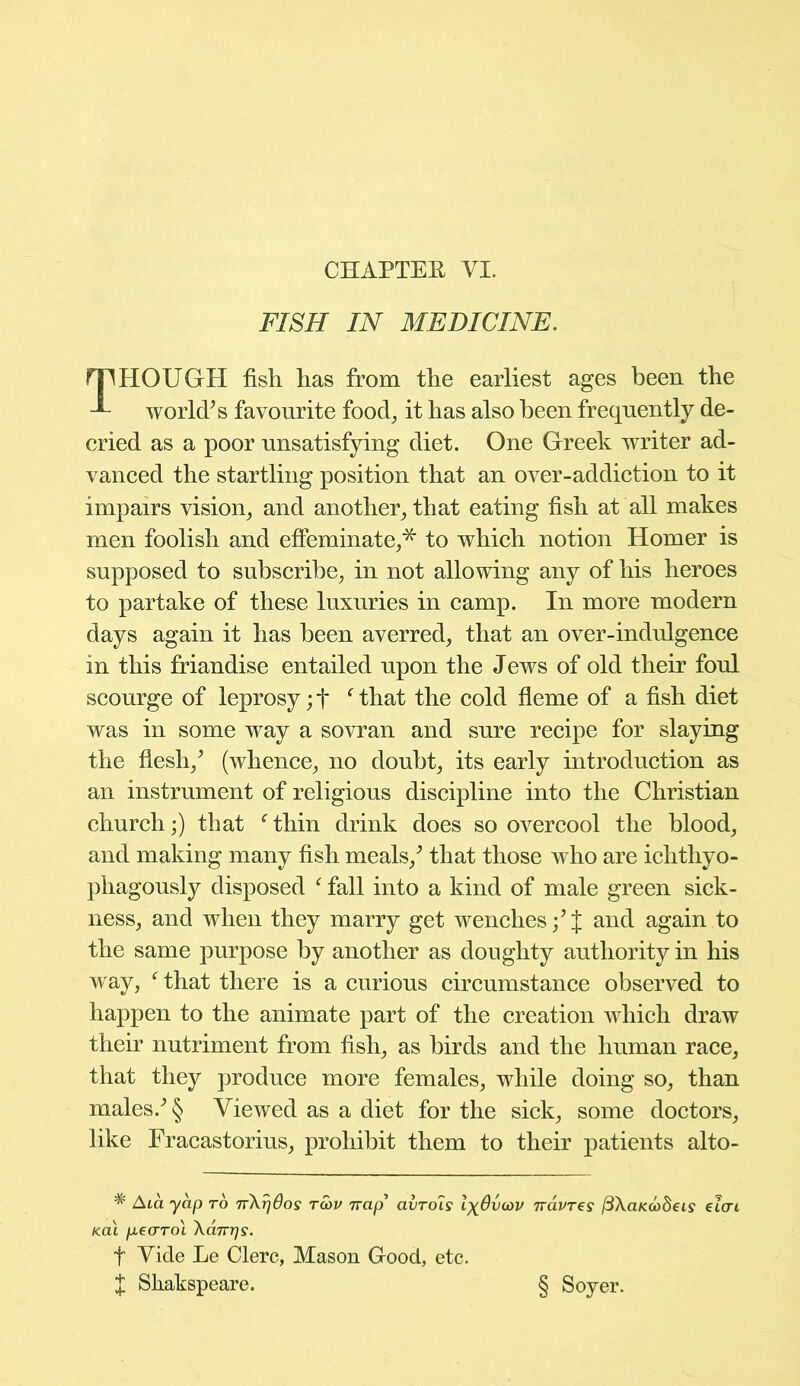 CHAPTER VI. FISH IN MEDICINE. mHOUGH fish has from the earliest ages been the world's favourite food, it has also been frequently de- cried as a poor unsatisfying diet. One Greek writer ad- vanced the startling position that an over-addiction to it impairs vision, and another, that eating fish at all makes men foolish and effeminate,* to which notion Homer is supposed to subscribe, in not allowing any of his heroes to partake of these luxuries in camp. In more modern days again it has been averred, that an over-indulgence in this ffiandise entailed upon the Jews of old their foul scourge of leprosy; f f that the cold fleme of a fish diet was in some way a sovran and sure recipe for slaying the flesh/ (whence, no doubt, its early introduction as an instrument of religious discipline into the Christian church;) that f thin drink does so overcool the blood, and making many fish meals/ that those who are ichthyo- phagously disposed f fall into a kind of male green sick- ness, and when they marry get wenches/J and again to the same purpose by another as doughty authority in his way, f that there is a curious circumstance observed to happen to the animate part of the creation which draw their nutriment from fish, as birds and the human race, that they produce more females, while doing so, than males/ § Viewed as a diet for the sick, some doctors, like Fracastorius, prohibit them to their patients alto- * A ca yap to nX^dos tcov Trap avrols IxOvcov 7ravres fiXaKoodeis euri /cat pearol Xanijs. f Vide Le Clerc, Mason Good, etc. X Sliakspeare. § Soyer.