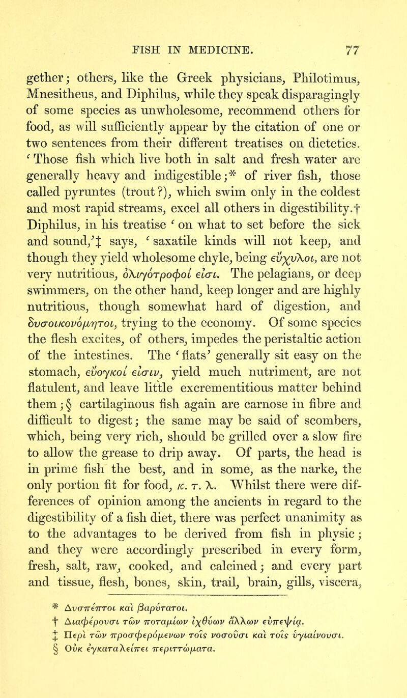 gether; others, like the Greek physicians, Philotimus, Mnesitheus, and Diphilus, while they speak disparagingly of some species as unwholesome, recommend others for food, as will sufficiently appear by the citation of one or two sentences from their different treatises on dietetics. f Those fish which live both in salt and fresh water are generally heavy and indigestible;* * * § of river fish, those called pyrnntes (trout ?), which swim only in the coldest and most rapid streams, excel all others in digestibility.f Diphilus, in his treatise f on what to set before the sick and sound/f says, f saxatile kinds will not keep, and though they yield wholesome chyle, being ev^vkoi, are not very nutritious, okiyorpo^oi elcrc. The pelagians, or deep swimmers, on the other hand, keep longer and are highly nutritious, though somewhat hard of digestion, and SvcroLKovop.yroi, trying to the economy. Of some species the flesh excites, of others, impedes the peristaltic action of the intestines. The f flats^ generally sit easy on the stomach, evoy/col eiaiv, yield much nutriment, are not flatulent, and leave little excrementitious matter behind them; § cartilaginous fish again are carnose in fibre and difficult to digest; the same may be said of scombers, which, being very rich, should be grilled over a slow fire to allow the grease to drip away. Of parts, the head is in prime fish the best, and in some, as the narke, the only portion fit for food, /c. r. k. Whilst there were dif- ferences of opinion among the ancients in regard to the digestibility of a fish diet, there was perfect unanimity as to the advantages to be derived from fish in physic; and they were accordingly prescribed in every form, fresh, salt, raw, cooked, and calcined; and every part and tissue, flesh, hones, skin, trail, brain, gills, viscera, * AvcrnenTOL kcu (BapvraToi. f ALa(j)epov<Ti tcov Tvorap'uov l^dvcov aWoov cvTve^ria. J Ilepl T(bv npo(T(f)€p6p.€V(ov rols vcxrovcn kcu tols vyiaivovcri. § Ovk eyKaraXeiTrei rre ptrr do para.