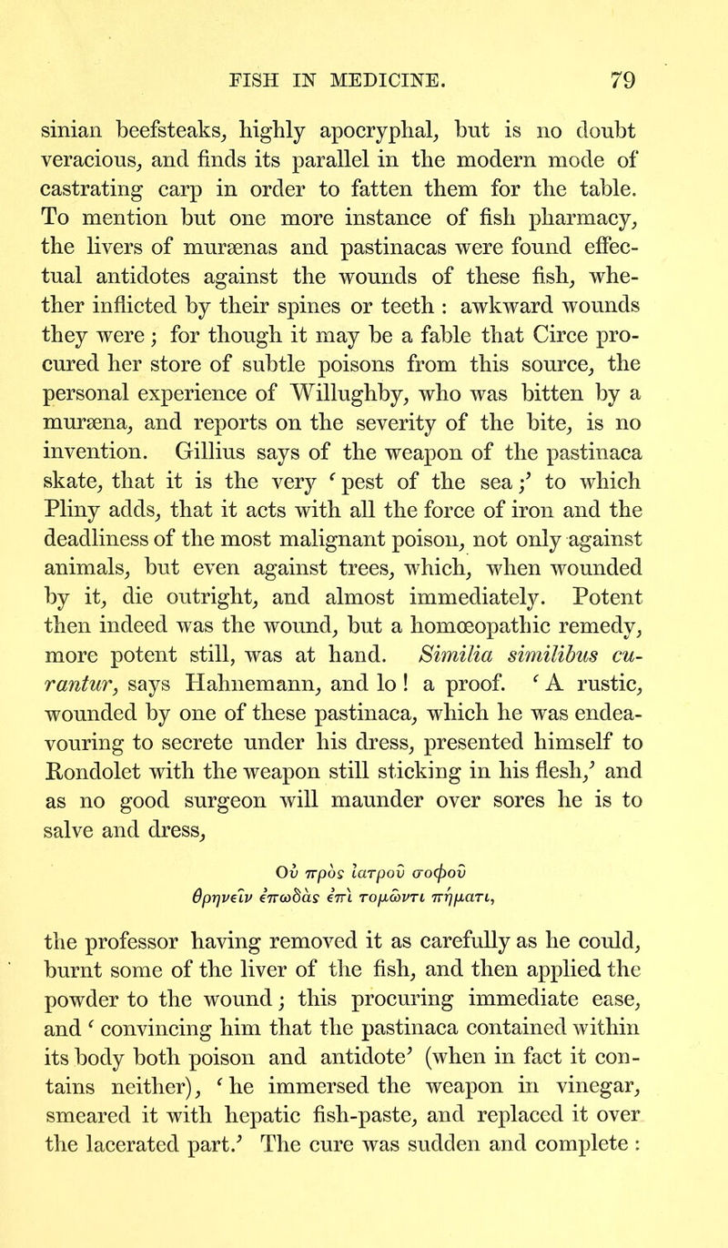 sinian beefsteaks, highly apocryphal, hut is no doubt veracious, and finds its parallel in the modern mode of castrating carp in order to fatten them for the table. To mention but one more instance of fish pharmacy, the livers of mursenas and pastinacas were found effec- tual antidotes against the wounds of these fish, whe- ther inflicted by their spines or teeth : awkward wounds they were; for though it may be a fable that Circe pro- cured her store of subtle poisons from this source, the personal experience of Willughby, who was bitten by a mursena, and reports on the severity of the bite, is no invention. Gillius says of the weapon of the pastinaca skate, that it is the very f pest of the sea/ to which Pliny adds, that it acts with all the force of iron and the deadliness of the most malignant poison, not only against animals, but even against trees, which, when wounded by it, die outright, and almost immediately. Potent then indeed was the wound, but a homoeopathic remedy, more potent still, was at hand. Similia similibus cu- rantur, says Hahnemann, and lo ! a proof. f A rustic, wounded by one of these pastinaca, which he was endea- vouring to secrete under his dress, presented himself to Pondolet with the weapon still sticking in his flesh/ and as no good surgeon will maunder over sores he is to salve and dress, Ov 7rpos larpov (roffiov Oprjveiv inwbas eVi TopeovTL nripan, the professor having removed it as carefully as he could, burnt some of the liver of the fish, and then applied the powder to the wound; this procuring immediate ease, and f convincing him that the pastinaca contained within its body both poison and antidote’ (when in fact it con- tains neither), f he immersed the weapon in vinegar, smeared it with hepatic fish-paste, and replaced it over the lacerated part.’ The cure was sudden and complete :