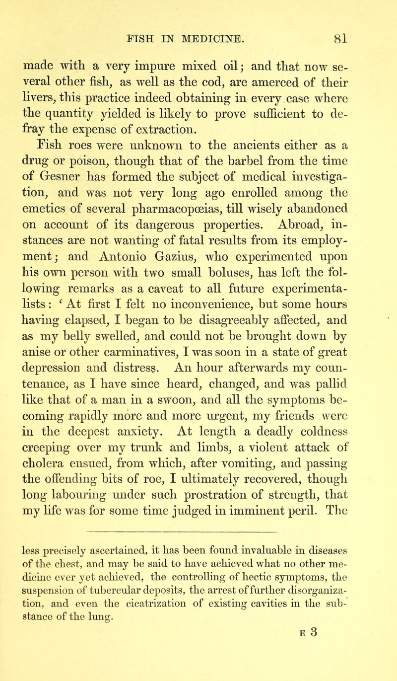 made with a very impure mixed oil; and that now se- veral other fish, as well as the cod, are amerced of their livers, this practice indeed obtaining in every case where the quantity yielded is likely to prove sufficient to de- fray the expense of extraction. Fish roes were unknown to the ancients either as a drug or poison, though that of the barbel from the time of Gesner has formed the subject of medical investiga- tion, and was not very long ago enrolled among the emetics of several pharmacopoeias, till wisely abandoned on account of its dangerous properties. Abroad, in- stances are not wanting of fatal results from its employ- ment; and Antonio Gazius, who experimented upon his own person with two small boluses, has left the fol- lowing remarks as a caveat to all future experimenta- lists : f At first I felt no inconvenience, but some hours having elapsed, I began to be disagreeably affected, and as my belly swelled, and could not be brought down by anise or other carminatives, I was soon in a state of great depression and distress. An hour afterwards my coun- tenance, as I have since heard, changed, and was pallid like that of a man in a swoon, and all the symptoms be- coming rapidly more and more urgent, my friends were in the deepest anxiety. At length a deadly coldness creeping over my trunk and limbs, a violent attack of cholera ensued, from which, after vomiting, and passing the offending bits of roe, I ultimately recovered, though long labouring under such prostration of strength, that my life was for some time judged in imminent peril. The less precisely ascertained, it has been found invaluable in diseases of the chest, and may be said to have achieved what no other me- dicine ever yet achieved, the controlling of hectic symptoms, the suspension of tubercular deposits, the arrest of further disorganiza- tion, and even the cicatrization of existing cavities in the sub- stance of the lung. E 3