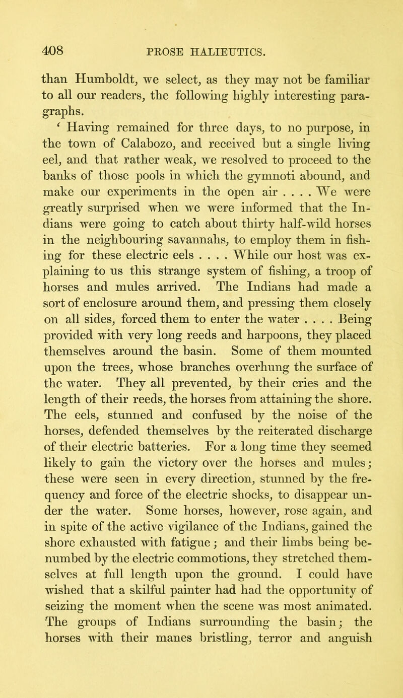 than Humboldt, we select, as they may not he familiar to all onr readers, the following highly interesting para- graphs. f Having remained for three days, to no purpose, in the town of Calabozo, and received but a single living eel, and that rather weak, we resolved to proceed to the banks of those pools in which the gymnoti abound, and make onr experiments in the open air .... We were greatly surprised when we were informed that the In- dians were going to catch about thirty half-wild horses in the neighbouring savannahs, to employ them in fish- ing for these electric eels .... While our host was ex- plaining to us this strange system of fishing, a troop of horses and mules arrived. The Indians had made a sort of enclosure around them, and pressing them closely on all sides, forced them to enter the water .... Being provided with very long reeds and harpoons, they placed themselves around the basin. Some of them mounted upon the trees, whose branches overhung the surface of the water. They all prevented, by their cries and the length of their reeds, the horses from attaining the shore. The eels, stunned and confused by the noise of the horses, defended themselves by the reiterated discharge of their electric batteries. For a long time they seemed likely to gain the victory over the horses and mules; these were seen in every direction, stunned by the fre- quency and force of the electric shocks, to disappear un- der the water. Some horses, however, rose again, and in spite of the active vigilance of the Indians, gained the shore exhausted with fatigue; and their limbs being be- numbed by the electric commotions, they stretched them- selves at full length upon the ground. I could have wished that a skilful painter had had the opportunity of seizing the moment when the scene was most animated. The groups of Indians surrounding the basin; the horses with their manes bristling, terror and anguish