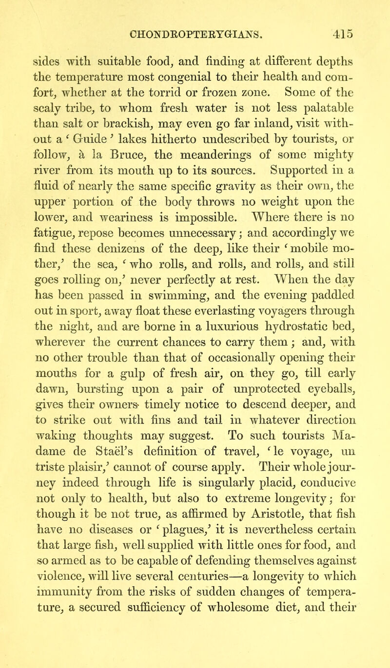 sides with suitable food, and finding at different depths the temperature most congenial to their health and com- fort, whether at the torrid or frozen zone. Some of the scaly tribe, to whom fresh water is not less palatable than salt or brackish, may even go far inland, visit with- out a f Guide 3 lakes hitherto undescribed by tourists, or follow, a la Bruce, the meanderings of some mighty river from its mouth up to its sources. Supported in a fluid of nearly the same specific gravity as their own, the upper portion of the body throws no weight upon the lower, and weariness is impossible. Where there is no fatigue, repose becomes unnecessary; and accordingly we find these denizens of the deep, like their f mobile mo- ther/ the sea, f who rolls, and rolls, and rolls, and still goes rolling on/ never perfectly at rest. When the day has been passed in swimming, and the evening paddled out in sport, away float these everlasting voyagers through the night, and are borne in a luxurious hydrostatic bed, wherever the current chances to carry them ; and, with no other trouble than that of occasionally opening their mouths for a gulp of fresh air, on they go, till early dawn, bursting upon a pair of unprotected eyeballs, gives their owners* timely notice to descend deeper, and to strike out with fins and tail in whatever direction waking thoughts may suggest. To such tourists Ma- dame de Stacks definition of travel, ‘le voyage, un triste plaisir/ cannot of course apply. Their whole jour- ney indeed through life is singularly placid, conducive not only to health, but also to extreme longevity; for though it be not true, as affirmed by Aristotle, that fish have no diseases or f plagues/ it is nevertheless certain that large fish, well supplied with little ones for food, and so armed as to be capable of defending themselves against violence, will live several centuries—a longevity to which immunity from the risks of sudden changes of tempera- ture, a secured sufficiency of wholesome diet, and their