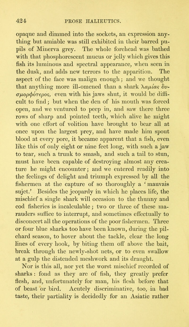 opaque and dimmed into the sockets, an expression any- thing but amiable was still exhibited in their barred pu- pils of Minerva grey. The whole forehead was bathed with that phosphorescent mucus or jelly which gives this fish its luminous and spectral appearance, when seen in the dusk, and adds new terrors to the apparition. The aspect of the face was malign enough; and we thought that anything more ill-omened than a shark Xafitas Bv- crpLoptyorepos, even with his jaws shut, it would be diffi- cult to find; but when the den of his mouth was forced open, and we ventured to peep in, and saw there three rows of sharp and pointed teeth, which alive he might with one effort of volition have brought to bear all at once upon the largest prey, and have made him spout blood at every pore, it became apparent that a fish, even like this of only eight or nine feet long, with such a jaw to tear, such a trunk to smash, and such a tail to stun, must have been capable of destroying almost any crea- ture he might encounter; and we entered readily into the feelings of delight and triumph expressed by all the fishermen at the capture of so thoroughly a f mauvais sujet/ Besides the jeopardy in which he places life, the mischief a single shark will occasion to the thunny and cod fisheries is incalculable; two or three of these ma- rauders suffice to interrupt, and sometimes effectually to disconcert all the operations of the poor fishermen. Three or four blue sharks too have been known, during the pil- chard season, to hover about the tackle, clear the long lines of every hook, by biting them off above the bait, break through the newly-shot nets, or to even swallow at a gulp the distended meshwork and its draught. Nor is this all, nor yet the worst mischief recorded of sharks : fond as they are of fish, they greatly prefer flesh, and, unfortunately for man, his flesh before that of beast or bird. Acutely discriminative, too, in bad taste, their partiality is decidedly for an Asiatic rather