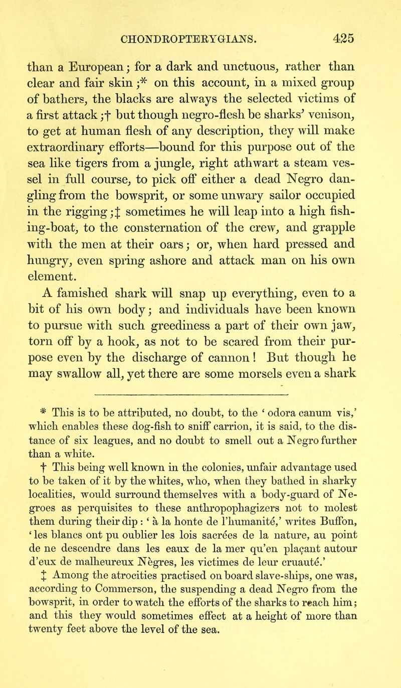 than a European; for a dark and unctuous, rather than clear and fair skin j* on this account, in a mixed group of bathers, the blacks are always the selected victims of a first attack ;f but though negro-flesh be sharks* venison, to get at human flesh of any description, they will make extraordinary efforts—bound for this purpose out of the sea like tigers from a jungle, right athwart a steam ves- sel in full course, to pick off either a dead Negro dan- gling from the bowsprit, or some unwary sailor occupied in the riggingsometimes he will leap into a high fish- ing-boat, to the consternation of the crew, and grapple with the men at their oars; or, when hard pressed and hungry, even spring ashore and attack man on his own element. A famished shark will snap up everything, even to a bit of his own body; and individuals have been known to pursue with such greediness a part of their own jaw, torn off by a hook, as not to be scared from their pur- pose even by the discharge of cannon ! But though he may swallow all, yet there are some morsels even a shark * This is to be attributed, no doubt, to the * odora canum vis,’ which enables these dog-fish to sniff carrion, it is said, to the dis- tance of six leagues, and no doubt to smell out a Negro further than a white. t This being well known in the colonies, unfair advantage used to be taken of it by the whites, who, when they bathed in sharky localities, would surround themselves with a body-guard of Ne- groes as perquisites to these anthropophagizers not to molest them during their dip : ‘ a la honte de l’humanite,’ writes Buffon, ‘ les blancs ont pu oublier les lois sacrees de la nature, au point de ne descendre dans les eaux de la mer qu’en pla<;ant autour d’eux de malheureux Negres, les victimes de leur cruaute.’ * Among the atrocities practised onboard slave-ships, one was, according to Commerson, the suspending a dead Negro from the bowsprit, in order to watch the efforts of the sharks to reach him; and this they would sometimes effect at a height of more than twenty feet above the level of the sea.