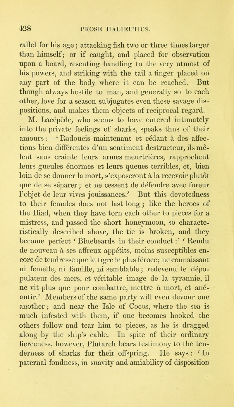 rallel for his age; attacking fish two or three times larger than himself; or if caught, and placed for observation upon a board; resenting handling to the very utmost of his powers, and striking with the tail a finger placed on any part of the body where it can be reached. But though always hostile to man, and generally so to each other, love for a season subjugates even these savage dis- positions, and makes them objects of reciprocal regard. M. Lacepede, who seems to have entered intimately into the private feelings of sharks, speaks thus of their amours :—f Badoucis maintenant et cedant a des affec- tions bien differentes d;un sentiment destructeur, ils me- lent sans crainte leurs armes meurtrieres, rapprochent leurs gueules enormes et leurs queues terribles, et, bien loin de se donner la mort, s’exposeront h la recevoir plutot que de se separer; et ne cessent de defendre avec fureur Tobjet de leur vives jouissances/ But this devotedness to their females does not last long; like the heroes of the Iliad, when they have torn each other to pieces for a mistress, and passed the short honeymoon, so characte- ristically described above, the tie is broken, and they become perfect f Bluebeards in their conductf Bendu de nouveau h ses affreux appetits, moins susceptibles en- core de tendresse que le tigre le plus feroce; ne connaissant ni femelle, ni famille, ni semblable; redevenu le depo- pulates des mers, et veritable image de la tyrannie, il ne vit plus que pour combattre, mettre a mort, et ane- antir.5 Members of the same party will even devour one another; and near the Isle of Cocos, where the sea is much infested with them, if one becomes hooked the others follow and tear him to pieces, as he is dragged along by the ship's cable. In spite of their ordinary fierceness, however, Plutarch bears testimony to the ten- derness of sharks for their offspring. He says : f In paternal fondness, in suavity and amiability of disposition