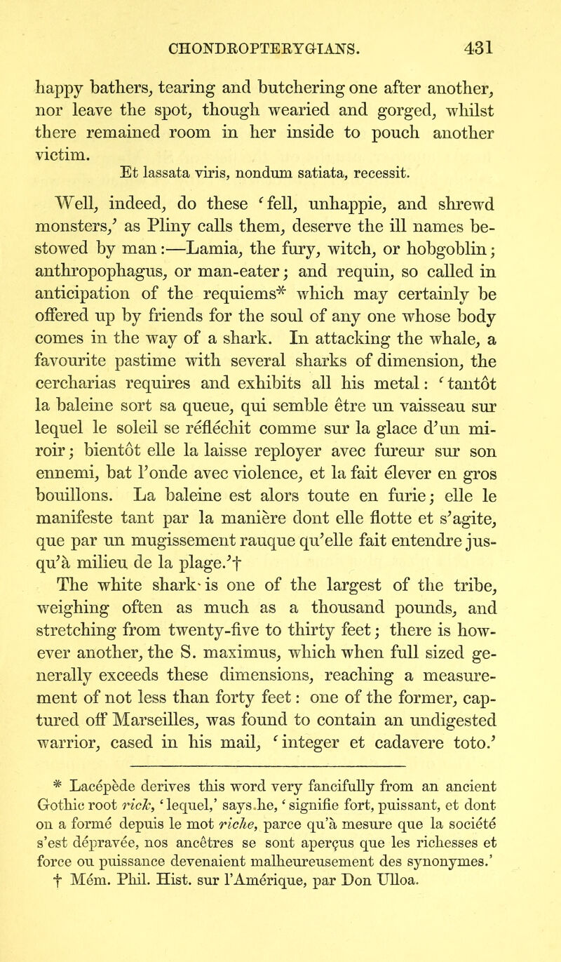 happy bathers, tearing and butchering one after another, nor leave the spot, though wearied and gorged, whilst there remained room in her inside to pouch another victim. Et lassata viris, nondum satiata, recessit. Well, indeed, do these ‘fell, unhappie, and shrewd monsters/ as Pliny calls them, deserve the ill names be- stowed by man:—Lamia, the fury, witch, or hobgoblin; anthropophagus, or man-eater; and requin, so called in anticipation of the requiems'* which may certainly be offered up by friends for the soul of any one whose body comes in the way of a shark. In attacking the whale, a favourite pastime with several sharks of dimension, the cercharias requires and exhibits all his metal: ‘ tantot la baleine sort sa queue, qui semble etre un vaisseau sur lequel le soleil se reflechit comme sur la glace dMn mi- roir; bientot elle la laisse reployer avec fureur sur son ennemi, bat 1’onde avec violence, et la fait elever en gros bouillons. La baleine est alors toute en furie; elle le manifeste tant par la maniere dont elle flotte et s^agite, que par un mugissement rauque qu’elle fait entendre jus- qu’a milieu de la plage/f The white shark'is one of the largest of the tribe, weighing often as much as a thousand pounds, and stretching from twenty-five to thirty feet; there is how- ever another, the S. maximus, which when full sized ge- nerally exceeds these dimensions, reaching a measure- ment of not less than forty feet: one of the former, cap- tured off Marseilles, was found to contain an undigested warrior, cased in his mail, ‘integer et cadavere toto.J * Lacepede derives this word very fancifully from an ancient Gothic root rick, ‘lequel,’ says.he, ‘ signifie fort, puissant, et dont on a forme depuis le mot riche, parce qu’a mesure que la societe s’est depravee, nos ancetres se sont aper^us que les richesses et force ou puissance devenaient malheureusement des synonymes.’ f Mem. Phil. Hist, sur l’Amerique, par Hon Ulloa.