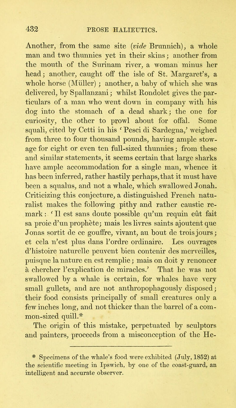 Another, from the same site {vide Brunnich), a whole man and two thnnnies yet in their skins; another from the mouth of the Surinam river, a woman minus her head; another, caught off the isle of St. Margaret’s, a whole horse (Muller) ; another, a baby of which she was delivered, by Spallanzani; whilst Bondolet gives the par- ticulars of a man who went down in company with his dog into the stomach of a dead shark; the one for curiosity, the other to prowl about for offal. Some squali, cited by Cetti in his f Pesci di Sardegna/ weighed from three to four thousand pounds, having ample stow- age for eight or even ten full-sized thunnies; from these and similar statements, it seems certain that large sharks have ample accommodation for a single man, whence it has been inferred, rather hastily perhaps, that it must have been a squalus, and not a whale, which swallowed Jonah. Criticizing this conjecture, a distinguished French natu- ralist makes the following pithy and rather caustic re- mark : f II est sans doute possible qu’un requin eut fait sa proie d’un prophete; mais les livres saints ajoutent que Jonas sortit de ce gouffre, vivant, au bout de troisjours; et cela n’est plus dans l’ordre ordinaire. Les ouvrages d’histoire naturelle peuvent bien contenir des merveilles, puisque la nature en est remplie; mais on doit y renoncer a chercher 1’explication de miracles.’ That he was not swallowed by a whale is certain, for whales have very small gullets, and are not anthropophagously disposed; their food consists principally of small creatures only a few inches long, and not thicker than the barrel of a com- mon-sized quill* The origin of this mistake, perpetuated by sculptors and painters, proceeds from a misconception of the He- * Specimens of the whale’s food were exhibited (July, 1852) at the scientific meeting in Ipswich, by one of the coast-guard, an intelligent and accurate observer.