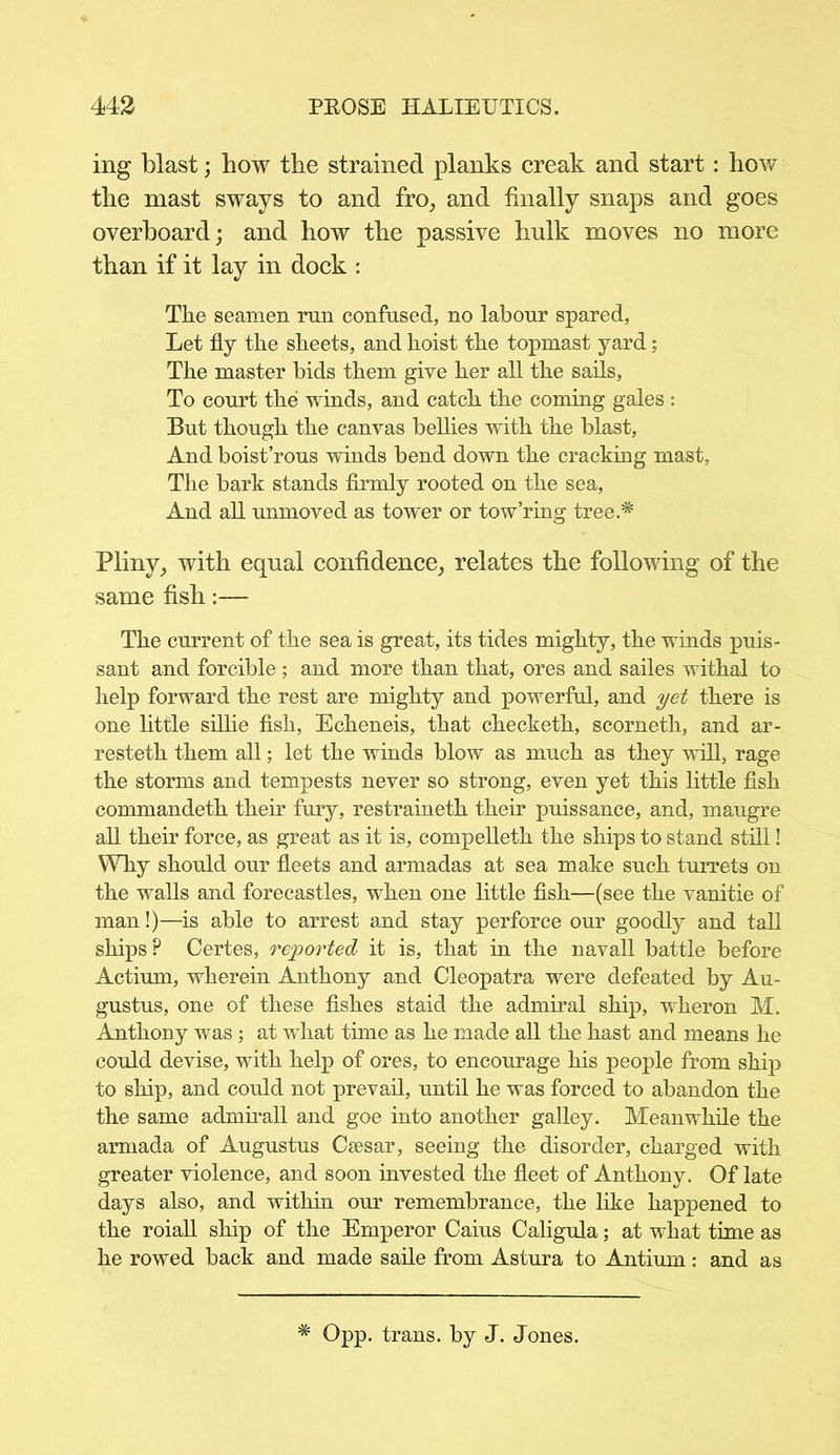 ing blast; how the strained planks creak and start: how the mast sways to and fro, and finally snaps and goes overboard; and how the passive hulk moves no more than if it lay in dock : The seamen run confused, no labour spared, Let fly the sheets, and hoist the topmast yard; The master bids them give her all the sails, To court the winds, and catch the coming gales : But though the canvas bellies with the blast, And boist’rous winds bend down the cracking mast, The bark stands firmly rooted on the sea, And all unmoved as tower or tow’ring tree.# Pliny, with equal confidence, relates the following of the same fish:— The current of the sea is great, its tides mighty, the winds puis- sant and forcible; and more than that, ores and sailes withal to help forward the rest are mighty and powerful, and yet there is one little sillie fish, Echeneis, that checketh, scorneth, and ar- resteth them all; let the winds blow as much as they wifi, rage the storms and tempests never so strong, even yet this little fish commandeth their fury, restraineth their puissance, and, maugre all their force, as great as it is, compelleth the ships to stand still! Why should our fleets and armadas at sea make such turrets on the walls and forecastles, when one little fish—(see the vanitie of man!)—is able to arrest and stay perforce our goodly and tall ships? Certes, reported it is, that in the navall battle before Actium, wherein Anthony and Cleopatra were defeated by Au- gustus, one of these fishes staid the admiral ship, wheron M. Anthony was ; at what time as he made all the hast and means he could devise, with help of ores, to encourage his people from ship to ship, and could not prevail, until he was forced to abandon the the same admirall and goe into another galley. Meanwhile the armada of Augustus Csesar, seeing the disorder, charged with greater violence, and soon invested the fleet of Anthony. Of late days also, and within our remembrance, the like happened to the roiall ship of the Emperor Caius Caligula; at what time as he rowed back and made saile from Astura to Antium: and as