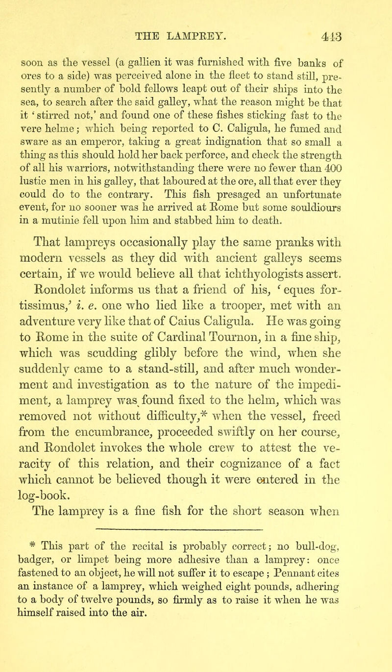 soon as the vessel (a gallien it was furnished with five hanks of ores to a side) was perceived alone in the fleet to stand still, pre- sently a number of bold fellows leapt out of their ships into the sea, to search after the said galley, what the reason might be that it ‘ stirred not,’ and found one of these fishes sticking fast to the vere helme; which being reported to C. Caligula, he fumed and sware as an emperor, taking a great indignation that so small a thing as this should hold her back perforce, and check the strength of all his warriors, notwithstanding there were no fewer than 400 lustie men in his galley, that laboured at the ore, all that ever they could do to the contrary. This fish presaged an unfortunate event, for no sooner was he arrived at Home but some souldiours in a mutinie fell upon him and stabbed him to death. That lampreys occasionally play the same pranks with modem vessels as they did with ancient galleys seems certain, if we would believe all that ichthyologists assert. Rondolet informs us that a friend of his, f eques for- tissimus/ i. e. one who lied like a trooper, met with an adventure very like that of Caius Caligula. He was going to Rome in the suite of Cardinal Tournon, in a fine ship, which was scudding glibly before the wind, when she suddenly came to a stand-still, and after much wonder- ment and investigation as to the nature of the impedi- ment, a lamprey was found fixed to the helm, which was removed not without difficulty,* when the vessel, freed from the encumbrance, proceeded swiftly on her course, and Rondolet invokes the whole crew to attest the ve- racity of this relation, and their cognizance of a fact which cannot be believed though it were entered in the log-book. The lamprey is a fine fish for the short season when * This part of the recital is probably correct; no bull-dog, badger, or limpet being more adhesive than a lamprey: once fastened to an object, he will not suffer it to escape; Pennant cites an instance of a lamprey, which weighed eight pounds, adhering to a body of twelve pounds, so firmly as to raise it when he was himself raised into the air.