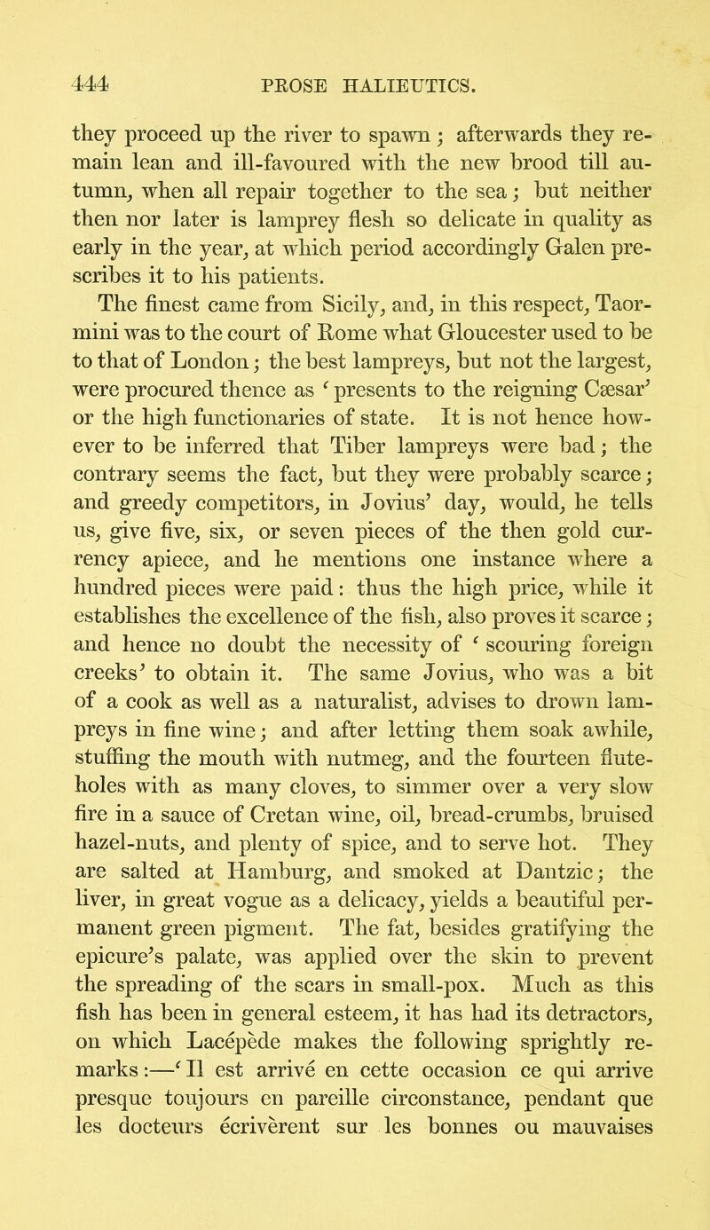 they proceed up the river to spawn; afterwards they re- main lean and ill-favoured with the new brood till au- tumn, when all repair together to the sea; but neither then nor later is lamprey flesh so delicate in quality as early in the year, at which period accordingly Galen pre- scribes it to his patients. The finest came from Sicily, and, in this respect, Taor- mini was to the court of Rome what Gloucester used to be to that of London; the best lampreys, but not the largest, were procured thence as f presents to the reigning Csesar’ or the high functionaries of state. It is not hence how- ever to be inferred that Tiber lampreys were bad; the contrary seems the fact, but they were probably scarce; and greedy competitors, in Jovius5 day, would, he tells us, give five, six, or seven pieces of the then gold cur- rency apiece, and he mentions one instance where a hundred pieces were paid: thus the high price, while it establishes the excellence of the fish, also proves it scarce; and hence no doubt the necessity of f scouring foreign creeks’ to obtain it. The same Jovius, who was a bit of a cook as well as a naturalist, advises to drown lam- preys in fine wine; and after letting them soak awhile, stuffing the mouth with nutmeg, and the fourteen flute- holes with as many cloves, to simmer over a very slow fire in a sauce of Cretan wine, oil, bread-crumbs, bruised hazel-nuts, and plenty of spice, and to serve hot. They are salted at Hamburg, and smoked at Dantzic; the liver, in great vogue as a delicacy, yields a beautiful per- manent green pigment. The fat, besides gratifying the epicure’s palate, was applied over the skin to prevent the spreading of the scars in small-pox. Much as this fish has been in general esteem, it has had its detractors, on which Lacepede makes the following sprightly re- marks :—f II est arrive en cette occasion ce qui arrive presque toujours en pareille circonstance, pendant que les docteurs ecriverent sur les bonnes ou mauvaises