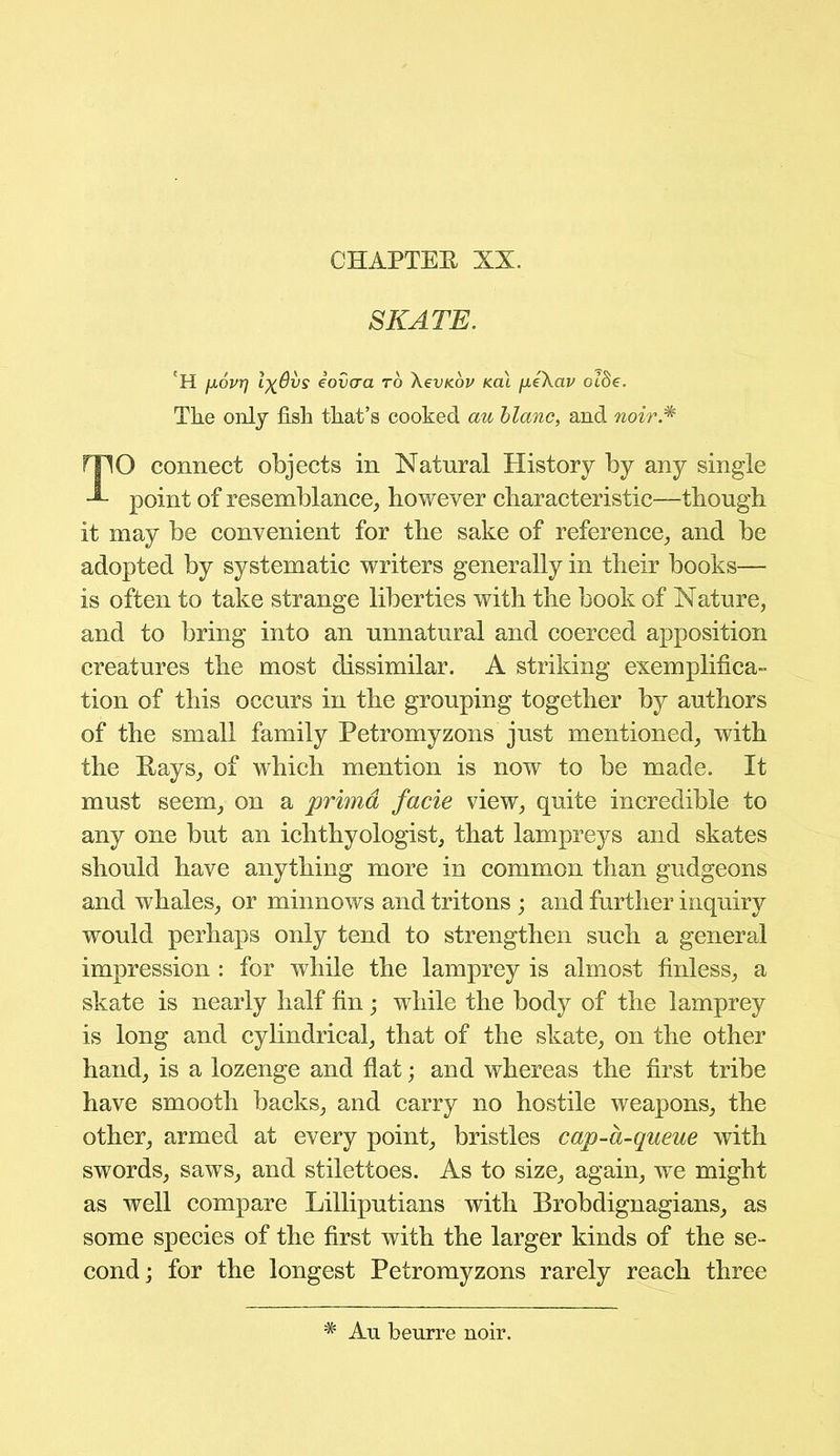 CHAPTER XX. SKATE. fH fxovr] lx@vs eovcra to XevKov Kai fxeXav oi$e. The only fish that’s cooked au blanc, and noir* TO connect objects in Natural History by any single point of resemblance, however characteristic—though it may be convenient for the sake of reference, and be adopted by systematic writers generally in their books— is often to take strange liberties with the book of Nature, and to bring into an unnatural and coerced apposition creatures the most dissimilar. A striking exemplifica- tion of this occurs in the grouping together by authors of the small family Petromyzons just mentioned, with the Rays, of which mention is now to be made. It must seem, on a primd facie view, quite incredible to any one but an ichthyologist, that lampreys and skates should have anything more in common than gudgeons and whales, or minnows and tritons ; and further inquiry would perhaps only tend to strengthen such a general impression : for while the lamprey is almost Unless, a skate is nearly half fin; while the body of the lamprey is long and cylindrical, that of the skate, on the other hand, is a lozenge and flat; and whereas the first tribe have smooth backs, and carry no hostile weapons, the other, armed at every point, bristles cap-a-queue with swords, saws, and stilettoes. As to size, again, we might as well compare Lilliputians with Brobdignagians, as some species of the first with the larger kinds of the se- cond ; for the longest Petromyzons rarely reach three # Au beurre noir.
