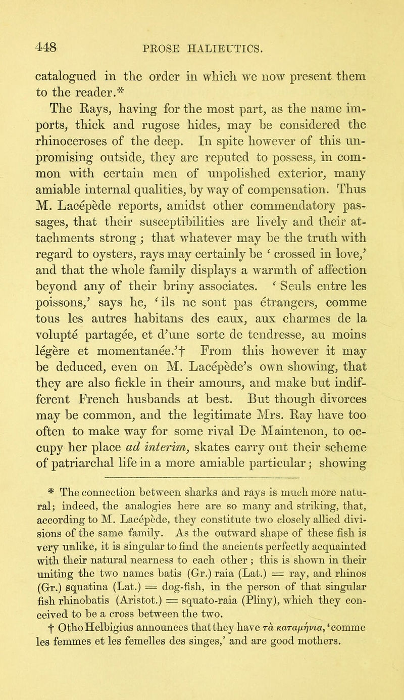 catalogued in the order in which we now present them to the reader.* The Rays, having for the most part, as the name im- ports, thick and rugose hides, may be considered the rhinoceroses of the deep. In spite however of this un- promising outside, they are reputed to possess, in com- mon with certain men of unpolished exterior, many amiable internal qualities, by way of compensation. Thus M. Lacepede reports, amidst other commendatory pas- sages, that their susceptibilities are lively and their at- tachments strong ; that whatever may be the truth with regard to oysters, rays may certainly be f crossed in love/ and that the whole family displays a warmth of affection beyond any of their briny associates. ‘ Seuls entre les poissons/ says he, fils ne sont pas etrangers, comme tous les autres habitans des eaux, aux charmes de la volupte partagee, et d’une sorte de tendresse, au moins legere et momentanee/t From this however it may be deduced, even on M. Lacepede* s own showing, that they are also fickle in their amours, and make but indif- ferent French husbands at best. But though divorces may be common, and the legitimate Mrs. Ray have too often to make way for some rival De Maintenon, to oc- cupy her place ad interim, skates carry out their scheme of patriarchal life in a more amiable particular; showing * The connection between sharks and rays is much more natu- ral; indeed, the analogies here are so many and striking, that, according to M. Lacepede, they constitute two closely allied divi- sions of the same family. As the outward shape of these fish is very unlike, it is singular to find the ancients perfectly acquainted with their natural nearness to each other ; this is shown in their uniting the two names batis (Gr.) raia (Lat.) = ray, and rhinos (Gr.) squatina (Lat.) = dog-fish, in the person of that singular fish rhinobatis (Aristot.) = squato-raia (Pliny), which they con- ceived to be a cross between the two. f OthoHelbigius announces that they have ra Karafxrjvia, ‘comme les femmes et les femelles des singes,’ and are good mothers.