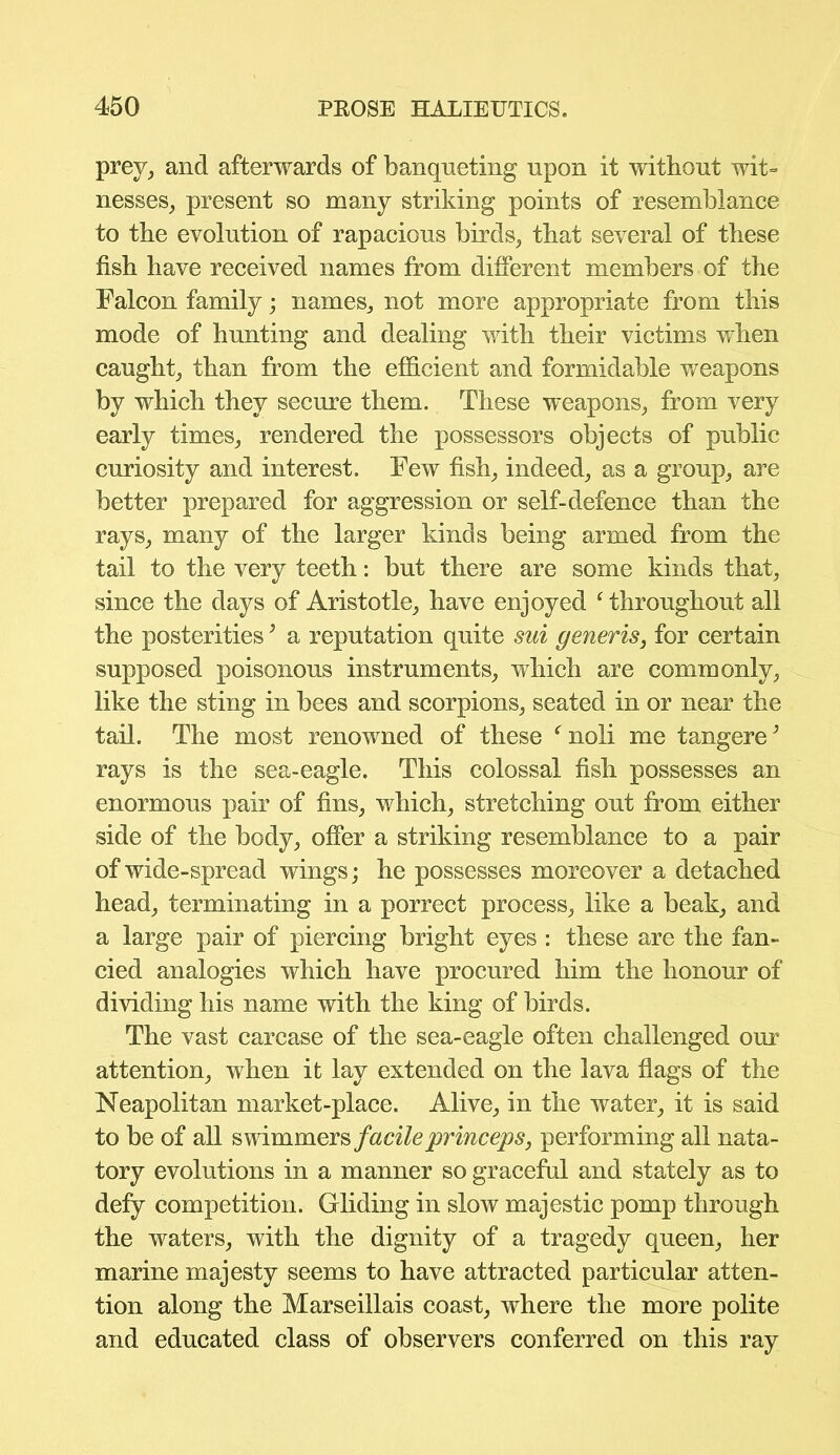 prey, and afterwards of banqueting upon it without wit- nesses, present so many striking points of resemblance to the evolution of rapacious birds, that several of these fish have received names from different members of the Falcon family; names, not more appropriate from this mode of hunting and dealing with their victims when caught, than from the efficient and formidable weapons by which they secure them. These weapons, from very early times, rendered the possessors objects of public curiosity and interest. Few fish, indeed, as a group, are better prepared for aggression or self-defence than the rays, many of the larger kinds being armed from the tail to the very teeth: but there are some kinds that, since the days of Aristotle, have enjoyed ‘throughout all the posterities; a reputation quite sui generis, for certain supposed poisonous instruments, which are commonly, like the sting in bees and scorpions, seated in or near the tail. The most renowned of these ‘ noli me tangere; rays is the sea-eagle. This colossal fish possesses an enormous pair of fins, which, stretching out from either side of the body, offer a striking resemblance to a pair of wide-spread wings; he possesses moreover a detached head, terminating in a porrect process, like a beak, and a large pair of piercing bright eyes : these are the fan- cied analogies which have procured him the honour of dividing his name with the king of birds. The vast carcase of the sea-eagle often challenged our attention, when it lay extended on the lava flags of the Neapolitan market-place. Alive, in the water, it is said to be of all swimmers facile princeps, performing all nata- tory evolutions in a manner so graceful and stately as to defy competition. Gliding in slow majestic pomp through the waters, with the dignity of a tragedy queen, her marine majesty seems to have attracted particular atten- tion along the Marseillais coast, where the more polite and educated class of observers conferred on this ray