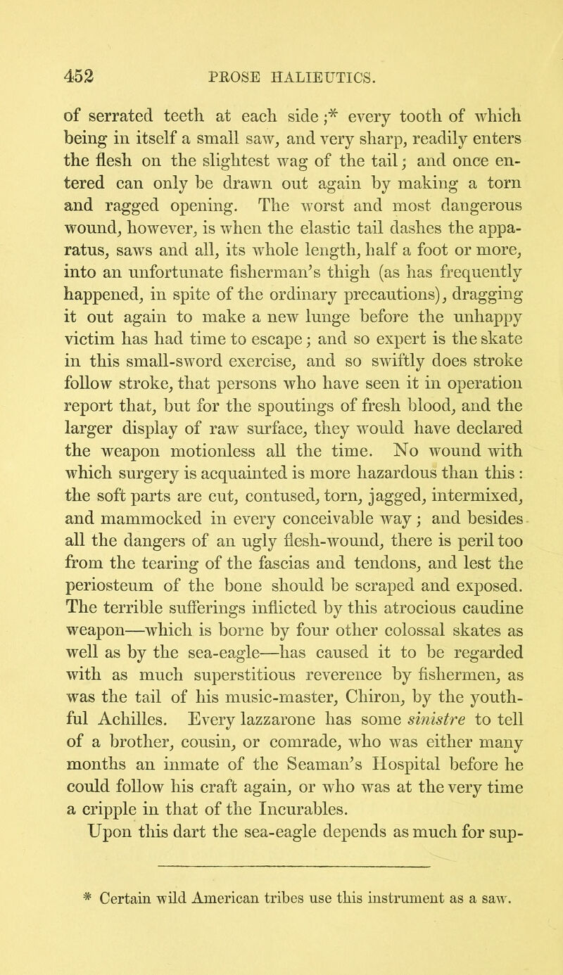 of serrated teeth at each side ;* every tooth of which being in itself a small saw, and very sharp, readily enters the flesh on the slightest wag of the tail; and once en- tered can only be drawn ont again by making a torn and ragged opening. The worst and most dangerous wound, however, is when the elastic tail dashes the appa- ratus, saws and all, its whole length, half a foot or more, into an unfortunate fisherman’s thigh (as has frequently happened, in spite of the ordinary precautions), dragging it out again to make a new lunge before the unhappy victim has had time to escape; and so expert is the skate in this small-sword exercise, and so swiftly does stroke follow stroke, that persons who have seen it in operation report that, but for the spoutings of fresh blood, and the larger display of raw surface, they would have declared the weapon motionless all the time. No wound with which surgery is acquainted is more hazardous than this : the soft parts are cut, contused, torn, jagged, intermixed, and mammocked in every conceivable way; and besides all the dangers of an ugly flesh-wound, there is peril too from the tearing of the fascias and tendons, and lest the periosteum of the bone should be scraped and exposed. The terrible sufferings inflicted by this atrocious caudine weapon—which is borne by four other colossal skates as well as by the sea-eagle—has caused it to be regarded with as much superstitious reverence by fishermen, as was the tail of his music-master, Chiron, by the youth- ful Achilles. Every lazzarone has some sinistre to tell of a brother, cousin, or comrade, who was either many months an inmate of the Seaman’s Hospital before he could follow his craft again, or who was at the very time a cripple in that of the Incurables. Upon this dart the sea-eagle depends as much for sup- # Certain wild American tribes use this instrument as a saw.