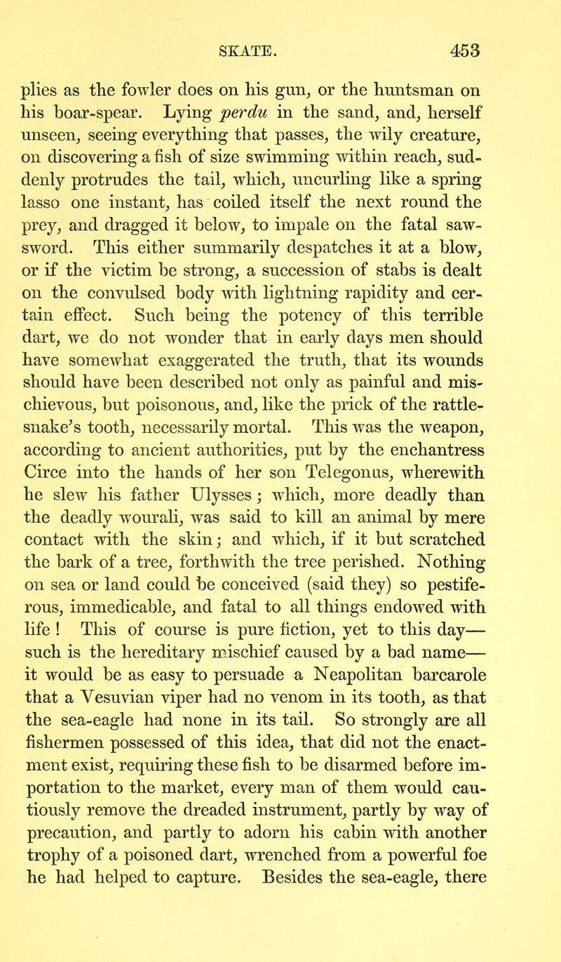 plies as the fowler does on his gun, or the huntsman on his boar-spear. Lying perdu in the sand, and, herself unseen, seeing everything that passes, the wily creature, on discovering a fish of size swimming within reach, sud- denly protrudes the tail, which, uncurling like a spring lasso one instant, has coiled itself the next round the prey, and dragged it below, to impale on the fatal saw- sword. This either summarily despatches it at a blow, or if the victim be strong, a succession of stabs is dealt on the convulsed body with lightning rapidity and cer- tain effect. Such being the potency of this terrible dart, we do not wonder that in early days men should have somewhat exaggerated the truth, that its wounds should have been described not only as painful and mis- chievous, but poisonous, and, like the prick of the rattle- snake’s tooth, necessarily mortal. This was the weapon, according to ancient authorities, put by the enchantress Circe into the hands of her son Telegonus, wherewith he slew his father Ulysses; which, more deadly than the deadly wourali, was said to kill an animal by mere contact with the skin; and which, if it but scratched the bark of a tree, forthwith the tree perished. Nothing on sea or land could be conceived (said they) so pestife- rous, immedicable, and fatal to all things endowed with life ! This of course is pure fiction, yet to this day— such is the hereditary mischief caused by a bad name— it would be as easy to persuade a Neapolitan barcarole that a Yesuvian viper had no venom in its tooth, as that the sea-eagle had none in its tail. So strongly are all fishermen possessed of this idea, that did not the enact- ment exist, requiring these fish to be disarmed before im- portation to the market, every man of them would cau- tiously remove the dreaded instrument, partly by way of precaution, and partly to adorn his cabin with another trophy of a poisoned dart, wrenched from a powerful foe he had helped to capture. Besides the sea-eagle, there