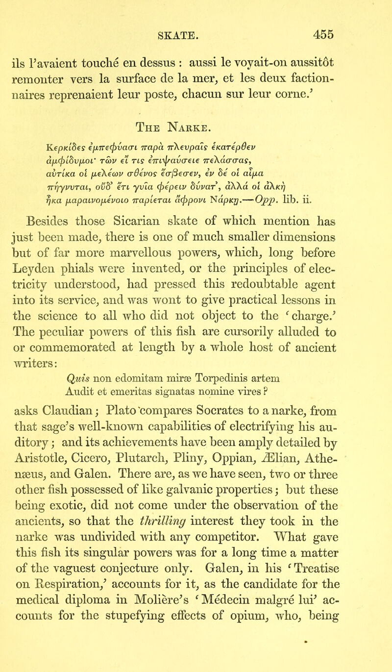 ils 1’avaient touche en dessus : aussi le voy ait-on aussitot remonter vers la surface de la mer, et les deux faction- naires reprenaient leur poste, chacun sur leur come/ The Narke. KepKibes epTre(j)vacn rrapa 7r\evpcus eKarepOev ap,(plbvp.oL' Tmv et tls iTvi^avaeie 7reXao'a'a?, avTLKa oi jtteXeoov crOevos eafteo-ev, ev de 01 aip.a TrrjyvvTaL, ouS’ en yvia (fiepeiv dvvar, dXXa oi oXkt) rjKa papaivopievoLO TrapUnu afppovi NdpKy.—Opp. lib. ii. Besides those Sicarian skate of which mention has just been made, there is one of much smaller dimensions but of far more marvellous powers, which, long before Leyden phials were invented, or the principles of elec- tricity understood, had pressed this redoubtable agent into its service, and was wont to give practical lessons in the science to all who did not object to the f charge/ The peculiar powers of this fish are cursorily alluded to or commemorated at length by a whole host of ancient writers: Quis non edomitam mirse Torpedinis artem Audit et emeritas signatas nomine vires F asks Claudian; Plato'compares Socrates to a narke, from that sage’s well-known capabilities of electrifying his au- ditory ; and its achievements have been amply detailed by Aristotle, Cicero, Plutarch, Pliny, Oppian, /Elian, Athe- nseus, and Galen. There are, as we have seen, two or three other fish possessed of like galvanic properties; but these being exotic, did not come under the observation of the ancients, so that the thrilling interest they took in the narke was undivided with any competitor. What gave this fish its singular powers was for a long time a matter of the vaguest conjecture only. Galen, in his f Treatise on Respiration,’ accounts for it, as the candidate for the medical diploma in Moliere’s f Medecin malgre lui’ ac- counts for the stupefying effects of opium, who, being