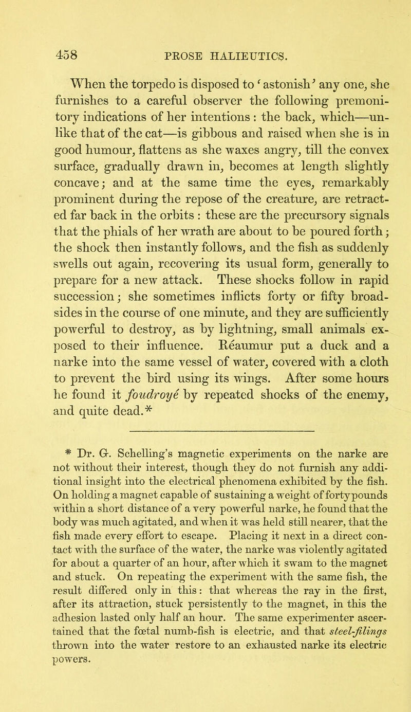 When the torpedo is disposed to f astonish3 any one, she furnishes to a careful observer the following premoni- tory indications of her intentions : the back, which—un- like that of the cat—is gibbous and raised when she is in good humour, flattens as she waxes angry, till the convex surface, gradually drawn in, becomes at length slightly concave; and at the same time the eyes, remarkably prominent during the repose of the creature, are retract- ed far back in the orbits : these are the precursory signals that the phials of her wrath are about to be poured forth; the shock then instantly follows, and the fish as suddenly swells out again, recovering its usual form, generally to prepare for a new attack. These shocks follow in rapid succession; she sometimes inflicts forty or fifty broad- sides in the course of one minute, and they are sufficiently powerful to destroy, as by lightning, small animals ex- posed to their influence. Reaumur put a duck and a narke into the same vessel of water, covered with a cloth to prevent the bird using its wings. After some hours he found it foudroye by repeated shocks of the enemy, and quite dead.* * Dr. Gr. Schelling’s magnetic experiments on the narke are not without their interest, though they do not furnish any addi- tional insight into the electrical phenomena exhibited by the fish. On holding a magnet capable of sustaining a weight of fortypounds within a short distance of a very powerful narke, he found that the body was much agitated, and when it was held still nearer, that the fish made every effort to escape. Placing it next in a direct con- tact with the surface of the water, the narke was violently agitated for about a quarter of an hour, after which it swam to the magnet and stuck. On repeating the experiment with the same fish, the result differed only in this: that whereas the ray in the first, after its attraction, stuck persistently to the magnet, in this the adhesion lasted only half an hour. The same experimenter ascer- tained that the foetal numb-fish is electric, and that steel-filings thrown into the water restore to an exhausted narke its electric powers.