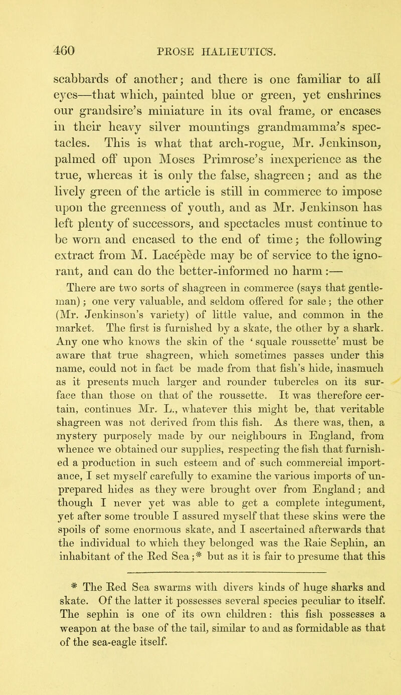 scabbards of another; and there is one familiar to all eyes—that which, painted blue or green, yet enshrines our grandsire’s miniature in its oval frame, or encases in their heavy silver mountings grandmamma’s spec- tacles. This is what that arch-rogue, Mr. Jenkinson, palmed off upon Moses Primrose’s inexperience as the true, whereas it is only the false, shagreen; and as the lively green of the article is still in commerce to impose upon the greenness of youth, and as Mr. Jenkinson has left plenty of successors, and spectacles must continue to be worn and encased to the end of time; the following extract from M. Lacepede may be of service to the igno- rant, and can do the better-informed no harm:— There are two sorts of shagreen in commerce (says that gentle- man) ; one very valuable, and seldom offered for sale; the other (Mr. Jenkinson’s variety) of little value, and common in the market. The first is furnished by a skate, the other by a shark. Any one who knows the skin of the ‘ squale roussette’ must be aware that true shagreen, which sometimes passes under this name, could not in fact be made from that fish’s hide, inasmuch as it presents much larger and rounder tubercles on its sur- face than those on that of the roussette. It was therefore cer- tain, continues Mr. L., whatever this might be, that veritable shagreen was not derived from this fish. As there was, then, a mystery purposely made by our neighbours in England, from whence we obtained our supplies, respecting the fish that furnish- ed a production in such esteem and of such commercial import- ance, I set myself carefully to examine the various imports of un- prepared hides as they were brought over from England; and though I never yet was able to get a complete integument, yet after some trouble I assured myself that these skins were the spoils of some enormous skate, and I ascertained afterwards that the individual to which they belonged was the Raie Sephin, an inhabitant of the Red Sea but as it is fair to presume that this * The Red Sea swarms with divers kinds of huge sharks and skate. Of the latter it possesses several species peculiar to itself. The sephin is one of its own children: this fish possesses a weapon at the base of the tail, similar to and as formidable as that of the sea-eagle itself.