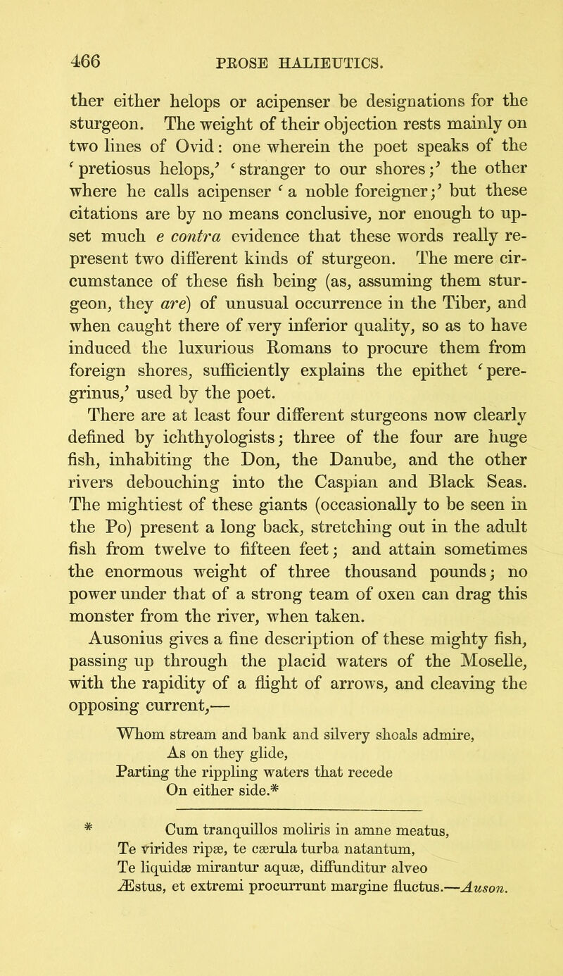 ther either helops or acipenser be designations for the sturgeon. The weight of their objection rests mainly on two lines of Ovid: one wherein the poet speaks of the f pretiosus helops/ f stranger to our shores/ the other where he calls acipenser f a noble foreigner / but these citations are by no means conclusive, nor enough to up- set much e contra evidence that these words really re- present two different kinds of sturgeon. The mere cir- cumstance of these fish being (as, assuming them stur- geon, they are) of unusual occurrence in the Tiber, and when caught there of very inferior quality, so as to have induced the luxurious Romans to procure them from foreign shores, sufficiently explains the epithet fpere- grinus/ used by the poet. There are at least four different sturgeons now clearly defined by ichthyologists; three of the four are huge fish, inhabiting the Don, the Danube, and the other rivers debouching into the Caspian and Black Seas. The mightiest of these giants (occasionally to be seen in the Po) present a long back, stretching out in the adult fish from twelve to fifteen feet; and attain sometimes the enormous weight of three thousand pounds; no power under that of a strong team of oxen can drag this monster from the river, when taken. Ausonius gives a fine description of these mighty fish, passing up through the placid waters of the Moselle, with the rapidity of a flight of arrows, and cleaving the opposing current,— Whom stream and bank and silvery shoals admire, As on they glide, Parting the rippling waters that recede On either side.* Cnm tranquillos moliris in amne meatus, Te virides ripse, te cserula turba natantum, Te liquidse mirantur aquse, diffunditur alveo iEstus, et extremi procurrunt margine fluctus.—Auson.