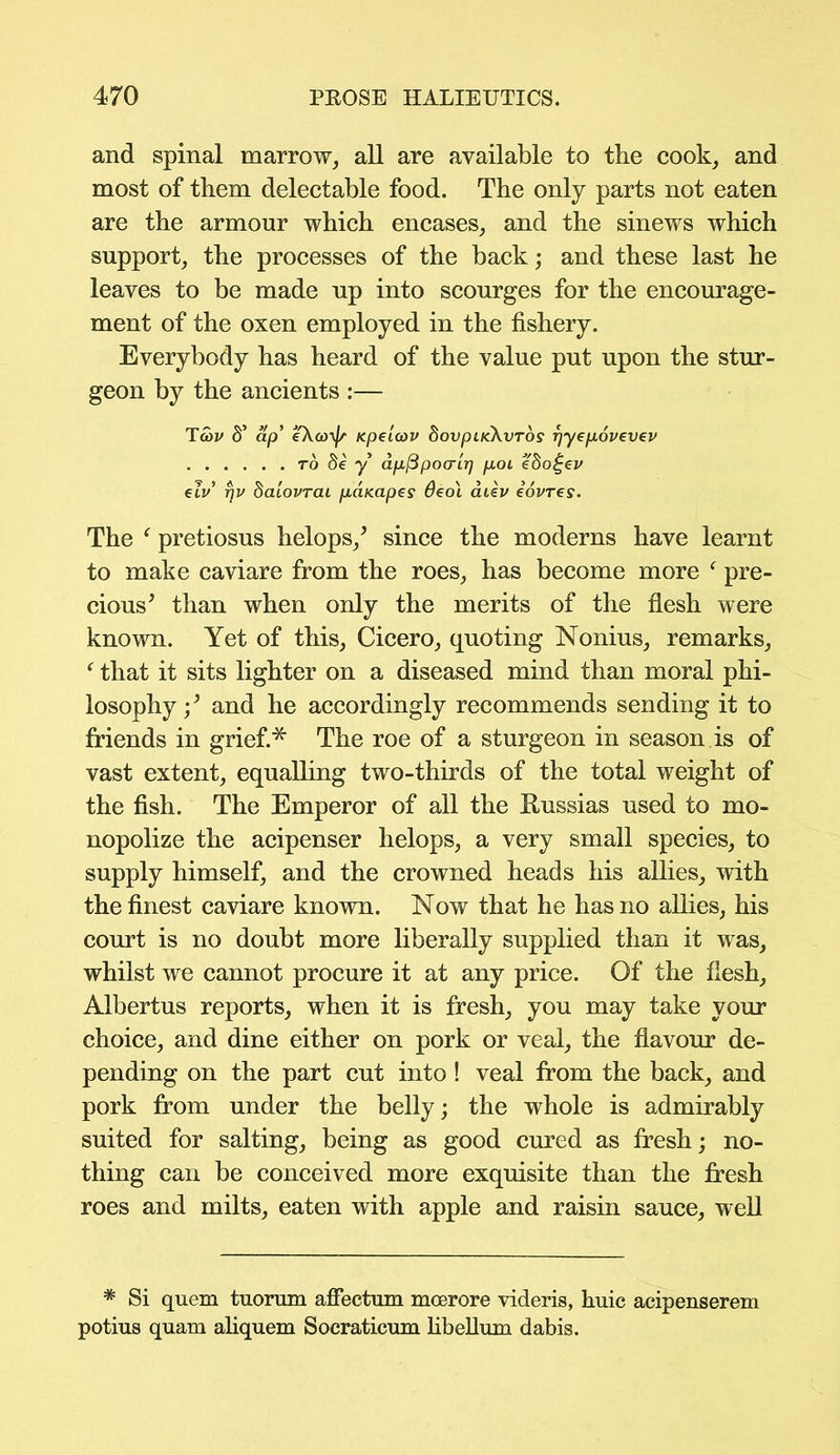 and spinal marrow, all are available to the cook, and most of them delectable food. The only parts not eaten are the armour which encases, and the sinews which support, the processes of the back; and these last he leaves to be made up into scourges for the encourage- ment of the oxen employed in the fishery. Everybody has heard of the value put upon the stur- geon by the ancients :— TSiv S’ ap’ eXco^jr Kpeieov dovpiKXvros rjyepovevcv to 8e y apftpo(rir) pou ebo£ev eiV r)v baiovrai paKapes 6eo\ aiev eovres. The f pretiosus helops/ since the moderns have learnt to make caviare from the roes, has become more f pre- cious’ than when only the merits of the flesh were known. Yet of this, Cicero, quoting Nonius, remarks, f that it sits lighter on a diseased mind than moral phi- losophy •/ and he accordingly recommends sending it to friends in grief.* The roe of a sturgeon in season is of vast extent, equalling two-thirds of the total weight of the fish. The Emperor of all the Russias used to mo- nopolize the acipenser helops, a very small species, to supply himself, and the crowned heads his allies, with the finest caviare known. Now that he has no allies, his court is no doubt more liberally supplied than it was, whilst we cannot procure it at any price. Of the flesh, Albertus reports, when it is fresh, you may take your choice, and dine either on pork or veal, the flavour de- pending on the part cut into ! veal from the back, and pork from under the belly; the whole is admirably suited for salting, being as good cured as fresh; no- thing can be conceived more exquisite than the fresh roes and milts, eaten with apple and raisin sauce, well * Si quem tuorum affectum moerore videris, huic acipenserem potius quam aliquem Socraticum hbellum dabis.