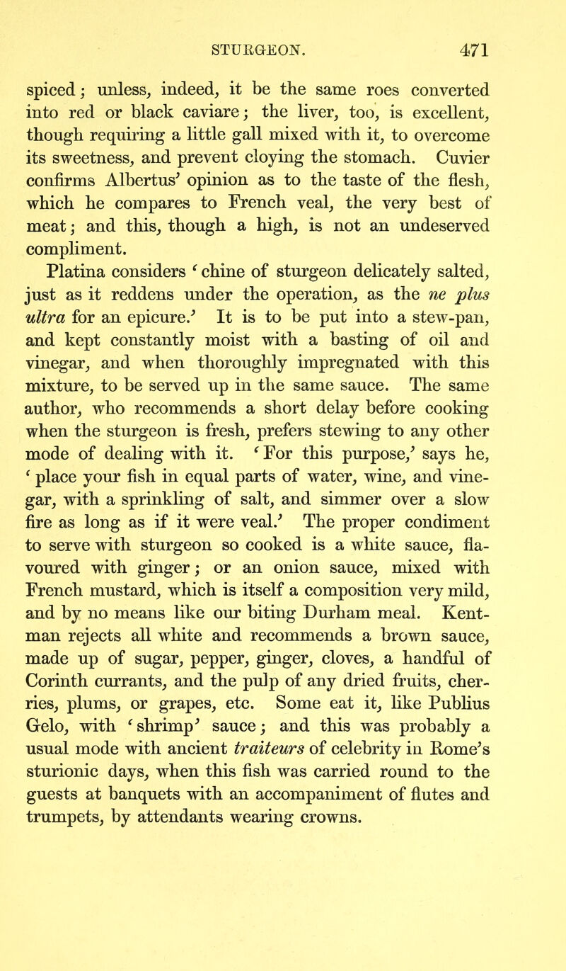 spiced; unless, indeed, it be the same roes converted into red or black caviare; the liver, too, is excellent, though requiring a little gall mixed with it, to overcome its sweetness, and prevent cloying the stomach. Cuvier confirms Albertus' opinion as to the taste of the flesh, which he compares to French veal, the very best of meat; and this, though a high, is not an undeserved compliment. Platina considers f chine of sturgeon delicately salted, just as it reddens under the operation, as the ne plus ultra for an epicure/ It is to be put into a stew-pan, and kept constantly moist with a basting of oil and vinegar, and when thoroughly impregnated with this mixture, to be served up in the same sauce. The same author, who recommends a short delay before cooking when the sturgeon is fresh, prefers stewing to any other mode of dealing with it. ‘ For this purpose/ says he, f place your fish in equal parts of water, wine, and vine- gar, with a sprinkling of salt, and simmer over a slow fire as long as if it were veal/ The proper condiment to serve with sturgeon so cooked is a white sauce, fla- voured with ginger; or an onion sauce, mixed with French mustard, which is itself a composition very mild, and by no means like our biting Durham meal. Kent- man rejects all white and recommends a brown sauce, made up of sugar, pepper, ginger, cloves, a handful of Corinth currants, and the pulp of any dried fruits, cher- ries, plums, or grapes, etc. Some eat it, like Publius Gelo, with ‘ shrimp9 sauce; and this was probably a usual mode with ancient traiteurs of celebrity in Rome's sturionic days, when this fish was carried round to the guests at banquets with an accompaniment of flutes and trumpets, by attendants wearing crowns.