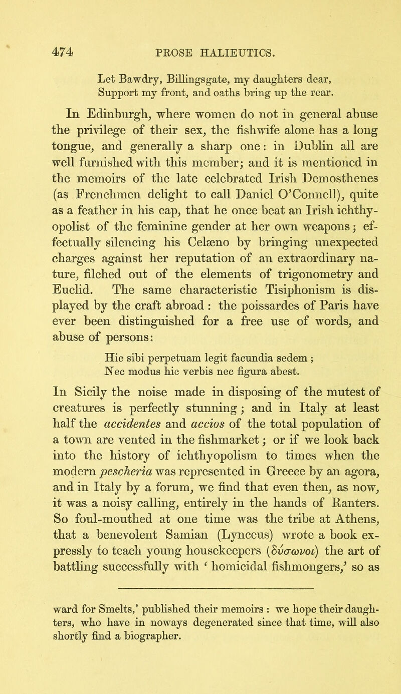 Let Bawdry, Billingsgate, my daughters dear, Support my front, and oaths bring up the rear. In Edinburgh, where women do not in general abuse the privilege of their sex, the fishwife alone has a long tongue, and generally a sharp one: in Dublin all are well furnished with this member; and it is mentioned in the memoirs of the late celebrated Irish Demosthenes (as Frenchmen delight to call Daniel O’Connell), quite as a feather in his cap, that he once beat an Irish ichthy- opolist of the feminine gender at her own weapons; ef- fectually silencing his Celseno by bringing unexpected charges against her reputation of an extraordinary na- ture, filched out of the elements of trigonometry and Euclid. The same characteristic Tisiphonism is dis- played by the craft abroad : the poissardes of Paris have ever been distinguished for a free use of words, and abuse of persons: Hie sibi perpetuam legit facundia sedem ; Nee modus hie verbis nee figura abest. In Sicily the noise made in disposing of the mutest of creatures is perfectly stunning; and in Italy at least half the accidentes and accios of the total population of a town are vented in the fishmarket; or if we look back into the history of ichthyopolism to times when the modern pescheria was represented in Greece by an agora, and in Italy by a forum, we find that even then, as now, it was a noisy calling, entirely in the hands of Ranters. So foul-mouthed at one time was the tribe at Athens, that a benevolent Samian (Lynceus) wrote a book ex- pressly to teach young housekeepers (Svacovoc) the art of battling successfully with f homicidal fishmongers/ so as ward for Smelts,’ published their memoirs : we hope their daugh- ters, who have in noways degenerated since that time, will also shortly find a biographer.