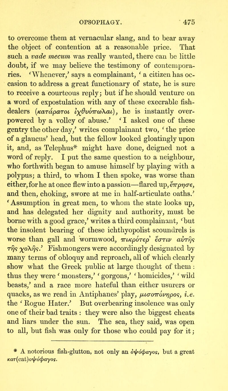 to overcome them at vernacular slang, and to bear away the object of contention at a reasonable price. That such a vade mecum was really wanted, there can be little doubt, if we may believe the testimony of contempora- ries. 'Whenever/ says a complainant, ' a citizen has oc- casion to address a great functionary of state, he is sure to receive a courteous reply; but if he should venture on a word of expostulation with any of these execrable fish- dealers (/cardparoo l^OvoTrcoXat), he is instantly over- powered by a volley of abuse/ ' I asked one of these gentry the other day/ writes complainant two, ' the price of a glaucus* head, but the fellow looked gloatingly upon it, and, as Telephus* might have done, deigned not a word of reply. I put the same question to a neighbour, who forthwith began to amuse himself by playing with a polypus; a third, to whom I then spoke, was worse than either, for he at once flew into a passion—flared up, eVp^cre, and then, choking, swore at me in half-articulate oaths/ € Assumption in great men, to whom the state looks up, and has delegated her dignity and authority, must be borne with a good grace/ writes a third complainant, 'but the insolent bearing of these ichthyopolist scoundrels is worse than gall and wormwood, 7rc/cporep eanv avrrjs 7-779 ^0X779/ Fishmongers were accordingly designated by many terms of obloquy and reproach, all of which clearly show what the Greek public at large thought of them : thus they were ' monsters/ ' gorgons/ ' homicides/ ' wild beasts/ and a race more hateful than either usurers or quacks, as we read in Antiphanes* play, puaoirovripos, i.e. the ' Rogue Hater/ But overbearing insolence was only one of their bad traits : they were also the biggest cheats and liars under the sun. The sea, they said, was open to all, but fish was only for those who could pay for it; # A notorious fish-glutton, not only an 6\fr6(payos, but a great kclt (cat) o\Jr6(j)ayos.