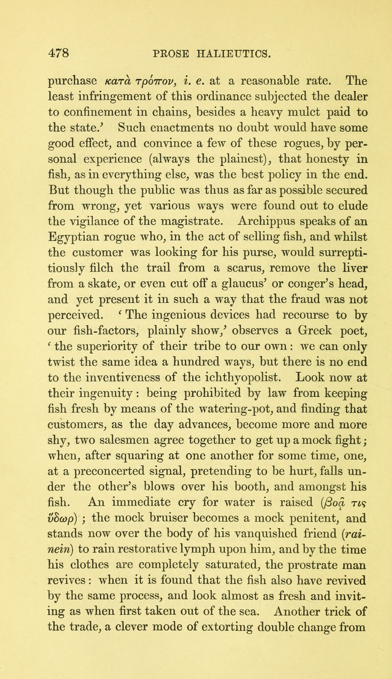 purchase Kara rpoirov, i. e. at a reasonable rate. The least infringement of this ordinance subjected the dealer to confinement in chains, besides a heavy mulct paid to the state/ Such enactments no doubt would have some good effect, and convince a few of these rogues, by per- sonal experience (always the plainest), that honesty in fish, as in everything else, was the best policy in the end. But though the public was thus as far as possible secured from wrong, yet various ways were found out to elude the vigilance of the magistrate. Archippus speaks of an Egyptian rogue who, in the act of selling fish, and whilst the customer was looking for his purse, would surrepti- tiously filch the trail from a scarus, remove the liver from a skate, or even cut off a glaucus’ or conger’s head, and yet present it in such a way that the fraud was not perceived. f The ingenious devices had recourse to by our fish-factors, plainly show/ observes a Greek poet, f the superiority of their tribe to our own: we can only twist the same idea a hundred ways, but there is no end to the inventiveness of the ichthyopolist. Look now at their ingenuity: being prohibited by law from keeping fish fresh by means of the watering-pot, and finding that customers, as the day advances, become more and more shy, two salesmen agree together to get up a mock fight; when, after squaring at one another for some time, one, at a preconcerted signal, pretending to be hurt, falls un- der the other’s blows over his booth, and amongst his fish. An immediate cry for water is raised (/3oa Ti? vBcop) ; the mock bruiser becomes a mock penitent, and stands now over the body of his vanquished friend (rai- nein) to rain restorative lymph upon him, and by the time his clothes are completely saturated, the prostrate man revives: when it is found that the fish also have revived by the same process, and look almost as fresh and invit- ing as when first taken out of the sea. Another trick of the trade, a clever mode of extorting double change from