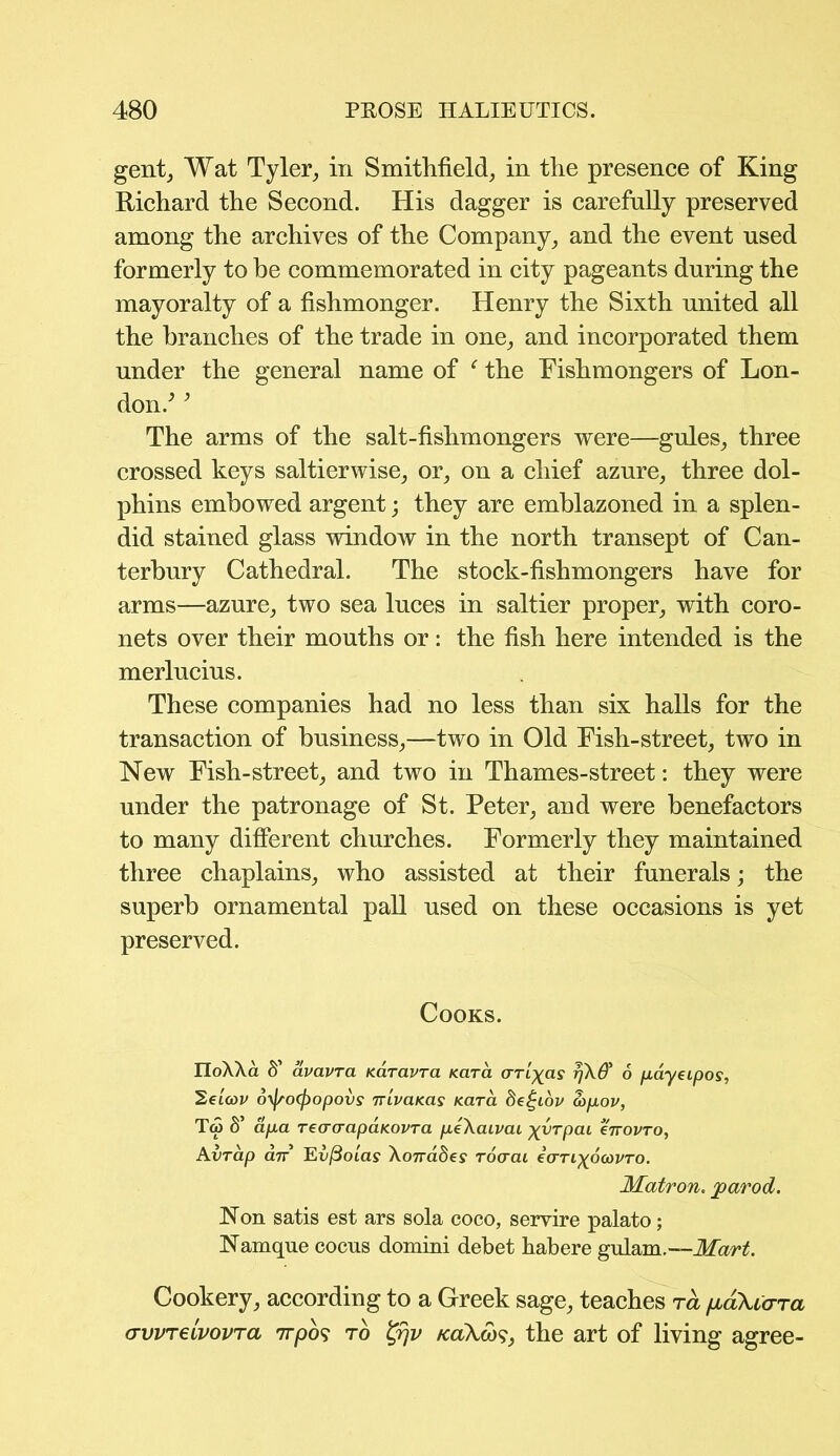 gent, Wat Tyler, in Smithfield, in the presence of King Richard the Second. His dagger is carefully preserved among the archives of the Company, and the event used formerly to be commemorated in city pageants during the mayoralty of a fishmonger. Henry the Sixth united all the branches of the trade in one, and incorporated them under the general name of ‘ the Fishmongers of Lon- don/ ’ The arms of the salt-fishmongers were—gules, three crossed keys saltierwise, or, on a chief azure, three dol- phins embowed argent; they are emblazoned in a splen- did stained glass window in the north transept of Can- terbury Cathedral. The stock-fishmongers have for arms—azure, two sea luces in saltier proper, with coro- nets over their mouths or: the fish here intended is the merlucius. These companies had no less than six halls for the transaction of business,—two in Old Fish-street, two in New Fish-street, and two in Thames-street: they were under the patronage of St. Peter, and were benefactors to many different churches. Formerly they maintained three chaplains, who assisted at their funerals; the superb ornamental pall used on these occasions is yet preserved. Cooks. IIoAAa S’ avavra Karavra Kara rjkQ' 6 payeipos, '2ei(ov oyfsoffiopovs Tvivaitas Kara 8e£iov a>pov, T<5 S’ apa TeacrapaKovra peXaLvai ^vrpcu errovro, Avrap cltt Ei'jSotay Xorrades Toaai eVrt^otovro. Matron, jparod. Non satis est ars sola coco, servire palato; Namque cocns domini debet habere gulam.—Mart. Cookery, according to a Greek sage, teaches ra /jloXhttci crwrelvovTa nrpo? to %rjv /caAw?, the art of living agree-
