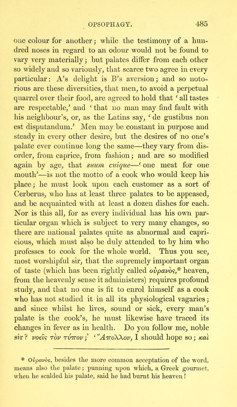 one colour for another; while the testimony of a hun- dred noses in regard to an odour would not be found to vary very materially; but palates differ from each other so widely and so variously, that scarce two agree in every particular: A’s delight is B’s aversion; and so noto- rious are these diversities, that men, to avoid a perpetual quarrel over their food, are agreed to hold that f all tastes are respectable/ and f that no man may find fault with his neighbour’s, or, as the Latins say, f de gustibus non est disputandum.’ Men may be constant in purpose and steady in every other desire, but the desires of no one’s palate ever continue long the same—they vary from dis- order, from caprice, from fashion; and are so modified again by age, that suum cuique—f one meat for one mouth’—is not the motto of a cook who would keep his place; he must look upon each customer as a sort of Cerberus, who has at least three palates to be appeased, and be acquainted with at least a dozen dishes for each. Nor is this all, for as every individual has his own par- ticular organ which is subject to very many changes, so there are national palates quite as abnormal and capri- cious, which must also be duly attended to by him who professes to cook for the whole world. Thus you see, most worshipful sir, that the supremely important organ of taste (which has been rightly called ovpavos,* heaven, from the heavenly sense it administers) requires profound study, and that no one is fit to enrol himself as a cook who has not studied it in all its physiological vagaries; and since whilst he lives, sound or sick, every man’s palate is the cook’s, he must likewise have traced its changes in fever as in health. Do you follow me, noble sir? voels tov tvttov/ AttoWov, I should hope so; /cal # Ovpavos, besides the more common acceptation of the word, means also the palate; punning upon which, a Greek gourmet, when he scalded his palate, said he had burnt his heaven!