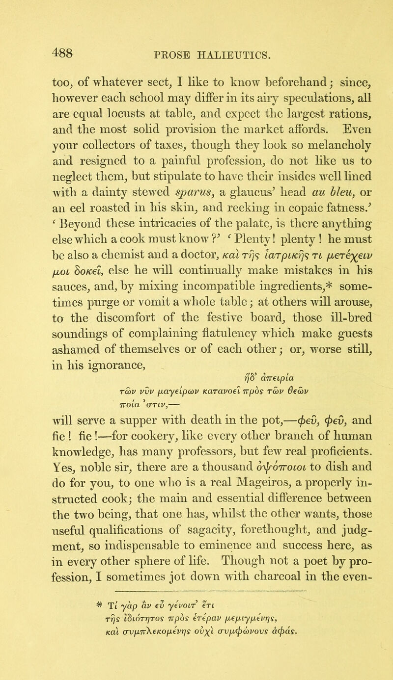 too, of whatever sect, I like to know beforehand; since, however each school may differ in its airy speculations, all are equal locusts at table, and expect the largest rations, and the most solid provision the market affords. Even your collectors of taxes, though they look so melancholy and resigned to a painful profession, do not like us to neglect them, but stipulate to have their insides well lined with a dainty stewed spams, a glaucus’ head au bleu, or an eel roasted in his skin, and reeking in copaic fatness/ ‘ Beyond these intricacies of the palate, is there anything else which a cook must know V c Plenty! plenty ! he must be also a chemist and a doctor, kcli ri5? larpucr}^ rt per eye tv pen ho net, else he will continually make mistakes in his sauces, and, by mixing incompatible ingredients,* some- times purge or vomit a whole table; at others will arouse, ta the discomfort of the festive board, those ill-bred soundings of complaining flatulency which make guests ashamed of themselves or of each other; or, worse still, in his ignorance, 77S’ dnecpLa rwv vvv payeipcov Karavoel 7rpos rcbv Seatv TTOLa ’ (TTIV,'—■ will serve a supper with death in the pot,—</>eu, </>ed, and fie ! fie !—for cookery, like every other branch of human knowledge, has many professors, but few real proficients. Yes, noble sir, there are a thousand o'^roiroiot to dish and do for you, to one who is a real Mageiros, a properly in- structed cook; the main and essential difference between the two being, that one has, whilst the other wants, those useful qualifications of sagacity, forethought, and judg- ment, so indispensable to eminence and success here, as in every other sphere of life. Though not a poet by pro- fession, I sometimes jot down with charcoal in the even- * Tt yap av ev yevoir eri Trjs IfhoTrjTOS 7rpos irepav pepiypevrjs, koI (TvpTrkeKopevrjs ov^l avp^covovs acjids.