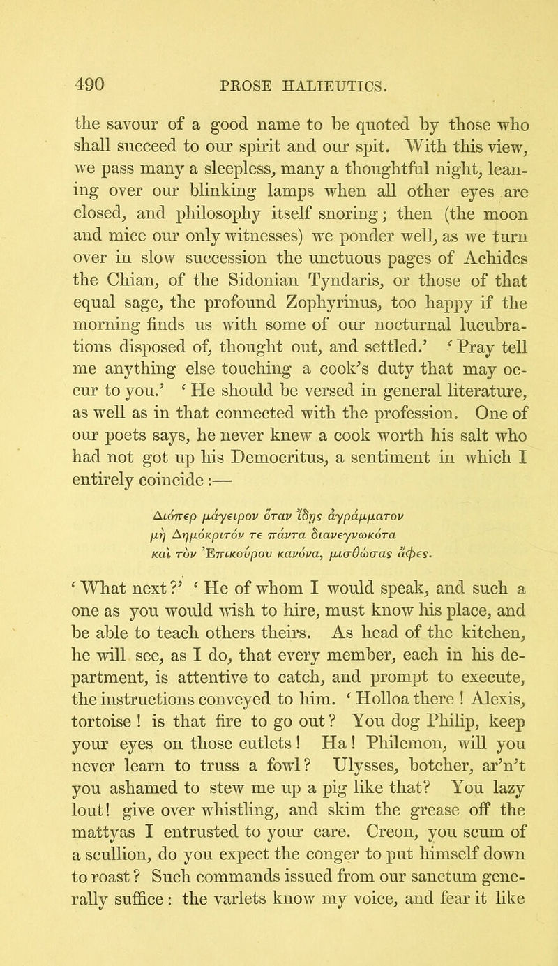 the savour of a good name to be quoted by those who shall succeed to our spirit and our spit. With this view, we pass many a sleepless, many a thoughtful night, lean- ing over our blinking lamps when all other eyes are closed, and philosophy itself snoring; then (the moon and mice our only witnesses) we ponder well, as we turn over in slow succession the unctuous pages of Achides the Chian, of the Sidonian Tyndaris, or those of that equal sage, the profound Zophyrinus, too happy if the morning finds us with some of our nocturnal lucubra- tions disposed of, thought out, and settled/ c Pray tell me anything else touching a cook’s duty that may oc- cur to you/ f He should be versed in general literature, as well as in that connected with the profession. One of our poets says, he never knew a cook worth his salt who had not got up his Democritus, a sentiment in which I entirely coincide:— Aionep fiayeipov drav ’Lbrjs aypdpparov prj ArjpoicpLTOV re Tvavra dLaveyvcoKora K.al tou ’’EniKovpov Kavova, picrOovcras atyes. ‘ What next V ‘ He of whom I would speak, and such a one as you would wish to hire, must know his place, and be able to teach others theirs. As head of the kitchen, he will see, as I do, that every member, each in his de- partment, is attentive to catch, and prompt to execute, the instructions conveyed to him. f Holloa there ! Alexis, tortoise ! is that fire to go out ? You dog Philip, keep your eyes on those cutlets ! Ha! Philemon, will you never learn to truss a fowl? Ulysses, botcher, ar’n’t you ashamed to stew me up a pig like that? You lazy lout! give over whistling, and skim the grease off the mattyas I entrusted to your care. Creon, you scum of a scullion, do you expect the conger to put himself down to roast ? Such commands issued from our sanctum gene- rally suffice : the varlets know my voice, and fear it like