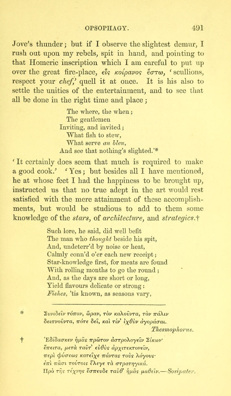 Jove's thunder; but if I observe the slightest demur, I rush out upon my rebels, spit in hand, and pointing to that Homeric inscription which I am careful to put up over the great fire-place, eh /coipavos ecrra), ‘ scullions, respect your chefquell it at once. It is his also to settle the unities of the entertainment, and to see that all be done in the right time and place; The where, the when; The gentlemen Inviting, and invited; What fish to stew, What serve cm bleu, And see that nothing’s slighted. f It certainly does seem that much is required to make a good cook/ f Yes; but besides all I have mentioned, he at whose feet I had the happiness to be brought up, instructed us that no true adept in the art would rest satisfied with the mere attainment of these accomplish- ments, but would be studious to add to them some knowledge of the stars, of architecture, and strategics.f Such lore, he said, did well befit The man who thought beside his spit, And, undeterr’d by noise or heat, Calmly conn’d o’er each new receipt; Star-knowledge first, for meats are found With rolling months to go the round ; And, as the days are short or long, Yield flavours delicate or strong: Fishes, ’tis known, as seasons vary, 'Svvioeiv tottou, copav, tov KoXovvra, top ttoXlv deLTrvovvra, nore Set, teat rlv Ix^vp ayopcKrai. Thesmophorus. f ’EdldacTKev rjgas Tvparov darpokayeiv 'Elkwv' eneLra, gera ravr evdvs ap^LTeKTOveiv, nepl <pv(reoJs Karel^e navras rovs Xoyovs• e'7ri 7ra<xi tovtois eXe-ye ra arparrjyLKa. IIpb Trjs rexvrjs eoTrevSe rav& rjgas gadeiv.— Sosipater.