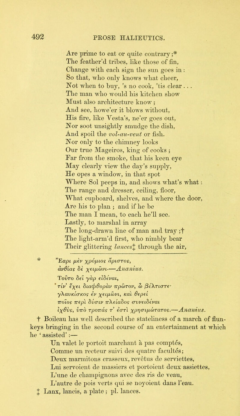 Are prime to eat or quite contrary The feather’d tribes, like those of fin, Change with each sign the sun goes in: So that, who only knows what cheer, Not when to buy, ’s no cook, ’tis clear ... The man who would his kitchen show Must also architecture know; And see, howe’er it blows without. His fire, like Yesta’s, ne’er goes out, Nor soot unsightly smudge the dish, And spoil the vol-au-vent or fish. Nor only to the chimney looks Our true Mageiros, king of cooks ; Far from the smoke, that his keen eye May clearly view the day’s supply, He opes a window, in that spot Where Sol peeps in, and shows what’s what: The range and dresser, ceiling, floor, What cupboard, shelves, and where the door, Are his to plan ; and if he be The man I mean, to each he’ll see. Lastly, to marshal in array The long-drawn line of man and tray ;f The light-arm’d first, who nimbly bear Their glittering lances% through the air, * Eapi fiev xpopi°s apurros, avOias de yei/xcoj/i.—Ananius. Toirro del yap eldevai, ' tlv eyei biatydopav 7rpcbrov, a> fteXrio-re- yXavKLcrKos iv yee/iom, kcu Oepei ttolos nepl 8vaiv nXeiaSos crvveibevai IxOvs, vito rponas r eVrt yp^frqxcoraror.—Ananius. f Boileau has well described the stateliness of a march of Aim- keys bringing in the second course of an entertainment at which he ‘ assisted’:— Un valet le portoit marchant a pas comptes, Comme un recteur suivi des quatre facultes; Deux marmitons crasseux, revetus de serviettes, Lui servoient de massiers et portoient deux assiettes, L’une de champignons avec des ris de veau, L’autre de pois verts qui se noyoient dans l’eau. X Lanx, lancis, a plate ; pi. lances.