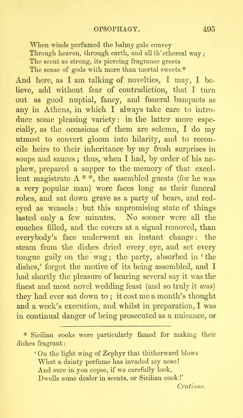 When winds perfumed the balmy gale convey Through heaven, through earth, and all th’ethereal way; The scent so strong, its piercing fragrance greets The sense of gods with more than mortal sweets.* And here, as I am talking of novelties, I may, I be- lieve, add without fear of contradiction, that I turn out as good nuptial, fancy, and funeral banquets as any in Athens, in which I always take care to intro- duce some pleasing variety: in the latter more espe- cially, as the occasions of them are solemn, I do my utmost to convert gloom into hilarity, and to recon- cile heirs to their inheritance by my fresh surprises in soups and sauces; thus, when I had, by order of his ne- phew, prepared a supper to the memory of that excel- lent magistrate A * *, the assembled guests (for he was a very popular man) wore faces long as their funeral robes, and sat down grave as a party of bears, and red- eyed as weasels : but this unpromising state of things lasted only a few minutes. No sooner were all the couches filled, and the covers at a signal removed, than everybody’s face underwent an instant change: the steam from the dishes dried every. eye, and set every tongue gaily on the wag; the party, absorbed in f the dishes/ forgot the motive of its being assembled, and I had shortly the pleasure of hearing several say it was the finest and most novel wedding feast (and so truly it was) they had ever sat down to; it cost me a month’s thought and a weehs execution, and whilst in preparation, I was in continual danger of being prosecuted as a nuisance, or * Sicilian cooks were particularly famed for making their dishes fragrant: ‘ On the light wing of Zephyr that thitherward blows What a dainty perfume has invaded my nose! And sure in yon copse, if we carefully look, Dwells some dealer in scents, or Sicilian cook!’ Cratinus.
