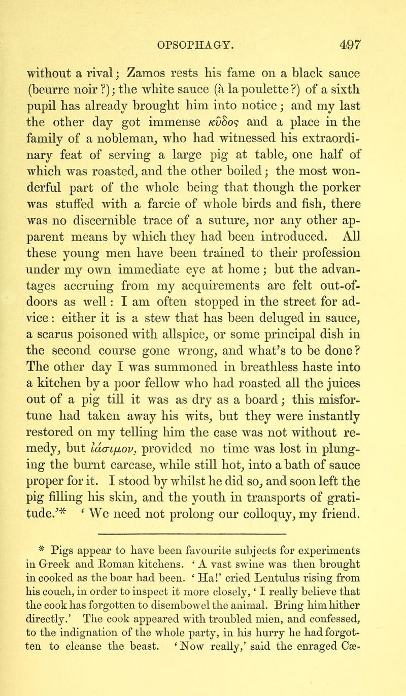 without a rival; Zamos rests his fame on a black sauce (beurre noir ?); the white sauce (a lapoulette?) of a sixth pupil has already brought him into notice; and my last the other day got immense /cvSos and a place in the family of a nobleman, who had witnessed his extraordi- nary feat of serving a large pig at table, one half of which was roasted, and the other boiled; the most won- derful part of the whole being that though the porker was stuffed with a farcie of whole birds and fish, there was no discernible trace of a suture, nor any other ap- parent means by which they had been introduced. All these young men have been trained to their profession under my own immediate eye at home; but the advan- tages accruing from my acquirements are felt out-of- doors as well: I am often stopped in the street for ad- vice : either it is a stew that has been deluged in sauce, a scarus poisoned with allspice, or some principal dish in the second course gone wrong, and what’s to be done ? The other day I was summoned in breathless haste into a kitchen by a poor fellow who had roasted all the juices out of a pig till it was as dry as a board; this misfor- tune had taken away his wits, but they were instantly restored on my telling him the case was not without re- medy, but la<ji[iov; provided no time was lost in plung- ing the burnt carcase, while still hot, into a bath of sauce proper for it. I stood by whilst he did so, and soon left the pig filling his skin, and the youth in transports of grati- tude.’'* f We need not prolong our colloquy, my friend. * Pigs appear to have been favourite subjects for experiments in Greek and Roman kitchens. 4 A vast swine was then brought in cooked as the boar had been. 4 Ha!’ cried Lentulus rising from his couch, in order to inspect it more closely,41 really believe that the cook has forgotten to disembowel the animal. Bring him hither directly.’ The cook appeared with troubled mien, and confessed, to the indignation of the whole party, in his hurry he had forgot- ten to cleanse the beast. ‘How really,’ said the enraged Cse-