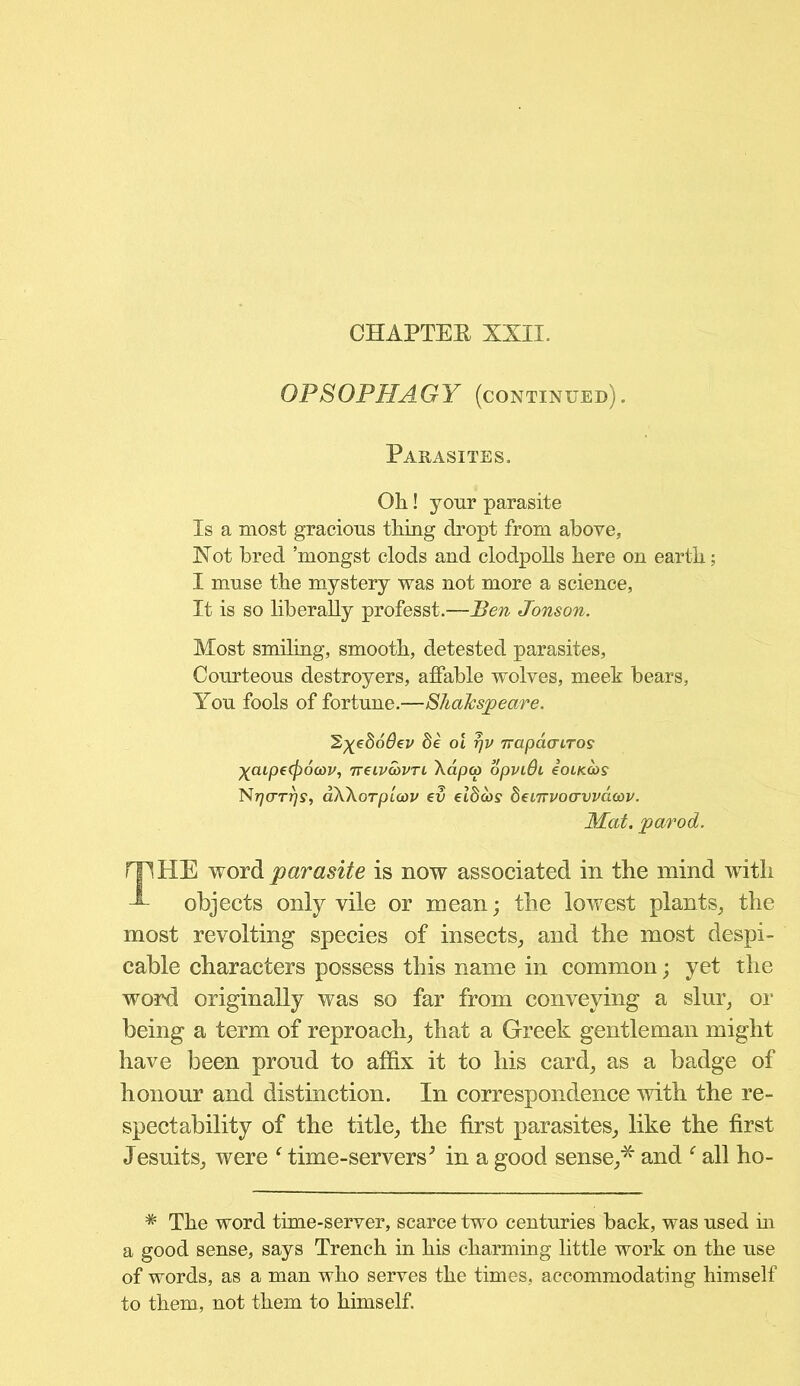 CHAPTEE XXII. OPSOPHAGY (continued). Parasites. Oh! your parasite Is a most gracious thing dropt from above, Xot bred ’mongst clods and clodpolls here on earth; I muse the mystery was not more a science, It is so liberally professt.—Ben Jonson. Most smiling, smooth, detested parasites, Courteous destroyers, affable wolves, meek bears, You fools of fortune.—ShdJcspeare. HE word parasite is now associated in the mind with objects only vile or mean; the lowest plants, the most revolting species of insects, and the most despi- cable characters possess this name in common; yet the word originally was so far from conveying a slur, or being a term of reproach, that a Greek gentleman might have been proud to affix it to his card, as a badge of honour and distinction. In correspondence with the re- spectability of the title, the first parasites, like the first Jesuits, were c time-servers; in a good sense,*' and f all ho- * The word time-server, scarce two centuries back, was used in a good sense, says Trench in his charming little work on the use of words, as a man who serves the times, accommodating himself to them, not them to himself. SyeSodev he ol rjv napdcnros X<upe(f)6a)v, Treivwvri \dpco opviBi £olkoos Nrjo-Trjs, dWorplav ev elhcos henvvocrvvdoav. Mat. parod.