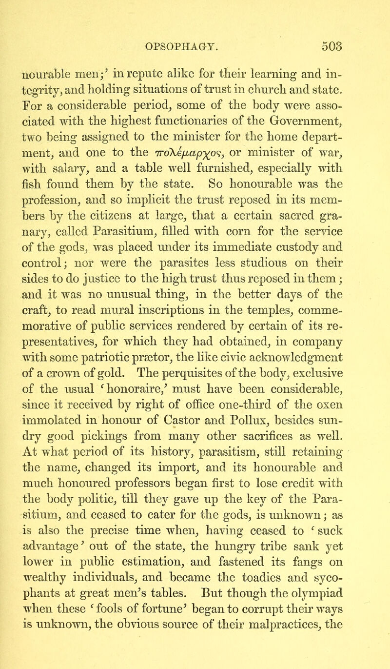 nourable men-/ in repute alike for their learning and in- tegrity, and holding situations of trust in church and state. For a considerable period, some of the body were asso- ciated with the highest functionaries of the Government, two being assigned to the minister for the home depart- ment, and one to the 7ro\e/mp%o9, or minister of war, with salary, and a table well furnished, especially with fish found them by the state. So honourable was the profession, and so implicit the trust reposed in its mem- bers by the citizens at large, that a certain sacred gra- nary, called Parasitium, filled with corn for the service of the gods, was placed under its immediate custody and control; nor were the parasites less studious on their sides to do justice to the high trust thus reposed in them; and it was no unusual thing, in the better days of the craft, to read mural inscriptions in the temples, comme- morative of public services rendered by certain of its re- presentatives, for which they had obtained, in company with some patriotic prsetor, the like civic acknowledgment of a crown of gold. The perquisites of the body, exclusive of the usual f honoraire/ must have been considerable, since it received by right of office one-third of the oxen immolated in honour of Castor and Pollux, besides sun- dry good pickings from many other sacrifices as well. At what period of its history, parasitism, still retaining the name, changed its import, and its honourable and much honoured professors began first to lose credit with the body politic, till they gave up the key of the Para- sitium, and ceased to cater for the gods, is unknown; as is also the precise time when, having ceased to f suck advantage; out of the state, the hungry tribe sank yet lower in public estimation, and fastened its fangs on wealthy individuals, and became the toadies and syco- phants at great men’s tables. But though the olympiad when these f fools of fortune* began to corrupt their ways is unknown, the obvious source of their malpractices, the