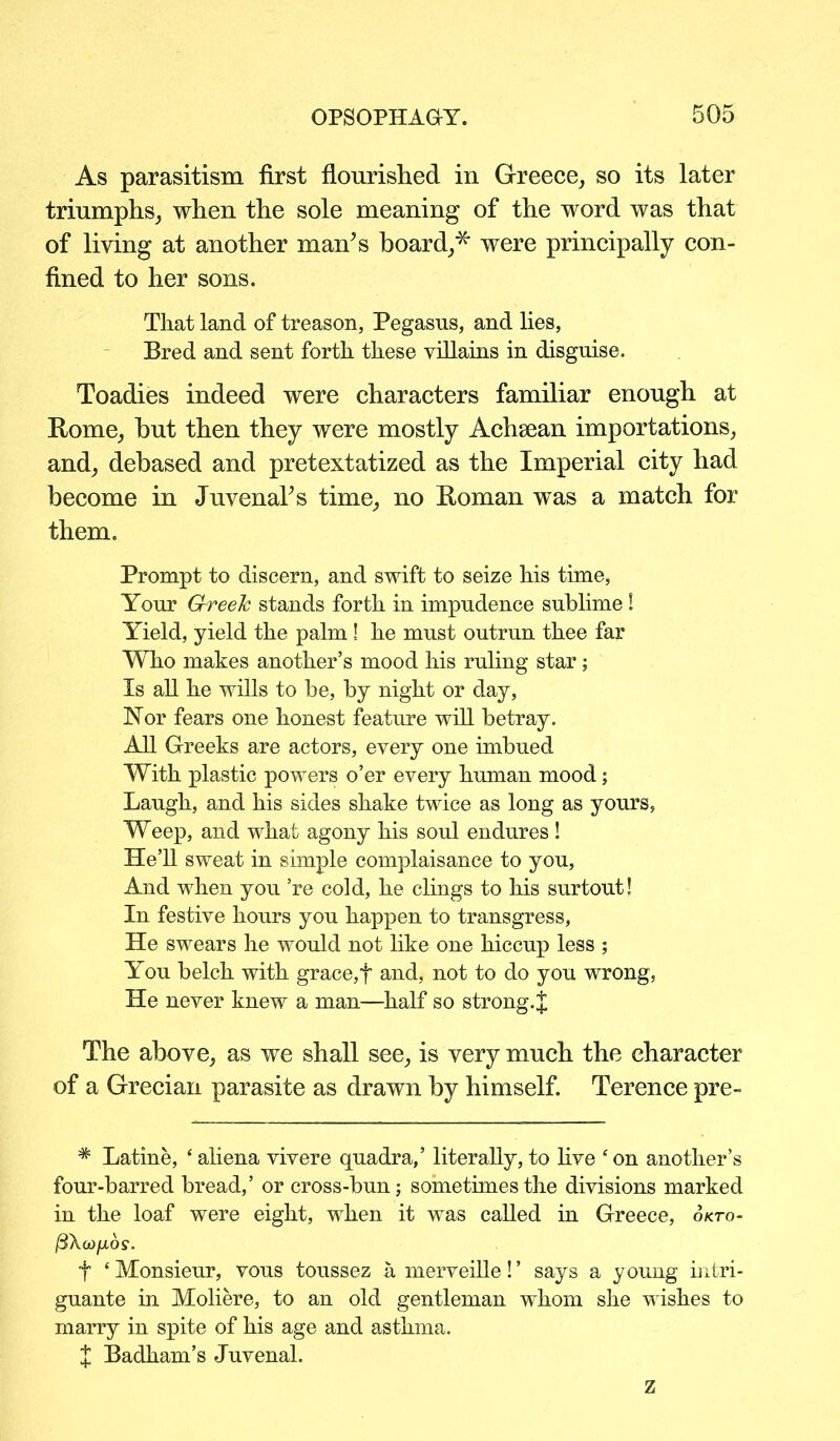 As parasitism first flourished in Greece, so its later triumphs, when the sole meaning of the word was that of living at another man’s board,* were principally con- fined to her sons. That land of treason, Pegasus, and lies, Bred and sent forth these villains in disguise. Toadies indeed were characters familiar enough at Rome, but then they were mostly Achsean importations, and, debased and pretextatized as the Imperial city had become in JuvenaPs time, no Roman was a match for them. Prompt to discern, and swift to seize his time, Your Greek stands forth in impudence sublime! Yield, yield the palm! he must outrun thee far Who makes another’s mood his ruling star; Is all he wills to be, by night or day, Nor fears one honest feature will betray. All Greeks are actors, every one imbued With plastic powers o’er every human mood; Laugh, and his sides shake twice as long as yours, Weep, and what agony his soul endures ! He’ll sweat in simple complaisance to you, And when you ’re cold, he clings to his surtout! In festive hours you happen to transgress, He swears he would not like one hiccup less ; You belch with grace,f and, not to do you wrong, He never knew a man—half so strong. J The above, as we shall see, is very much the character of a Grecian parasite as drawn by himself. Terence pre- # Latine, ‘ aliena vivere quadra,’ literally, to five con another’s four-barred bread,’ or cross-bun; sometimes the divisions marked in the loaf were eight, when it was called in Greece, okto- (3Xoj/jios. f ‘ Monsieur, vous toussez a merveille! ’ says a young intri- guante in Moliere, to an old gentleman whom she wishes to marry in spite of his age and asthma. J Badham’s Juvenal. z